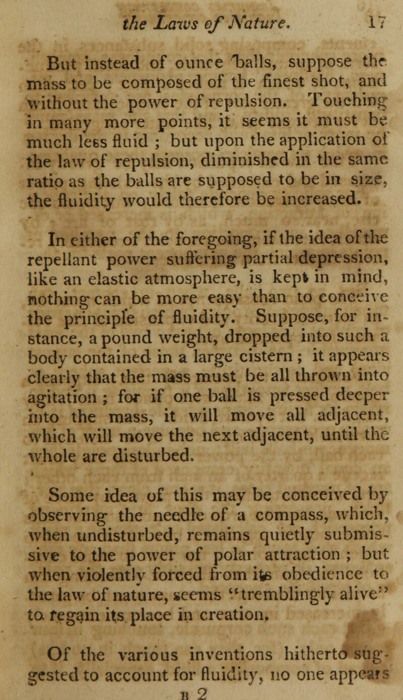 But instead of ounce ^balls, suppose the mass to be composed of the finest shot, and without the power of repulsion. Touching in many more points, it seems it must be much lees fluid ; but upon the application of the law of repulsion, diminished in the same ratio as the balls are supposed to be in size. the fluidity would therefore be increased. In either of the foregoing, if the idea of the repellant power suffering partial depression, like an elastic atmosphere, is kepi in mind, nothing can be more easy than to conceive the principle of fluidity. Suppose, for in- stance, a pound weight, dropped into such a body contained in a large cistern ; it appears clearly that the mass must be all thrown into agitation ; for if one ball is pressed deeper into the mass, it will move all adjacent, which will move the next adjacent, until the whole are disturbed, Some idea of this may be conceived by observing the needle of a compass, which, when undisturbed, remains quietly submis- sive to the power of polar attraction ; but when violently forced from iw> obedience to the law of nature, seems tremblingly alive5' to. regain its place in creation. Of the various inventions hitherto sug- gested to account for fluidity, no one appears u 2