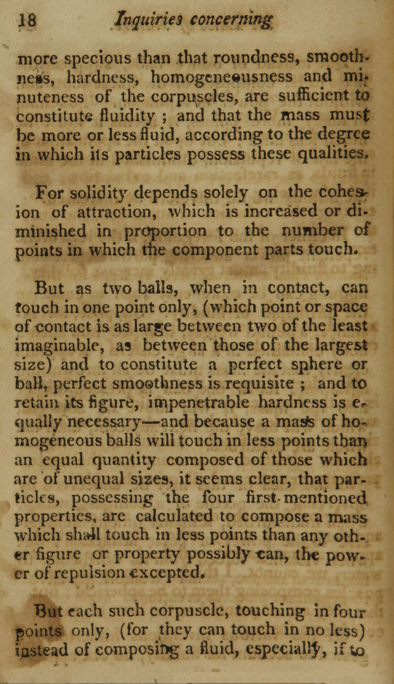 more specious than that roundness, smooth- ness, hardness, homogeneeusness and mi. nuteness of the corpuscles, are sufficient to constitute fluidity ; and that the mass must be more or less fluid, according to the degree in which its particles possess these qualities. For solidity depends solely on the cohes- ion of attraction, which is increased or di- minished in proportion to the number of points in which the component parts touch. But as two balls, when in contact, can touch in one point only, (which point or space of contact is as large between two of the least imaginable, as between those of the largest size) and to constitute a perfect sphere or ball, perfect smoothness is requisite ; and to retain its figure, impenetrable hardness is e»- qually necessary—and because a maste of ho- mogeneous balls will touch in less points than an equal quantity composed of those which are of unequal sizes, it seems clear, that par- ticles, possessing the four first-mentioned properties, are calculated to compose a mass which sha41 touch in less points than any oth- er figure or property possibly can, the pow- er of repulsion excepted. But each such corpuscle, touching in four points only, (for they can touch in no less) iastead of composing a fluid, especially, if to