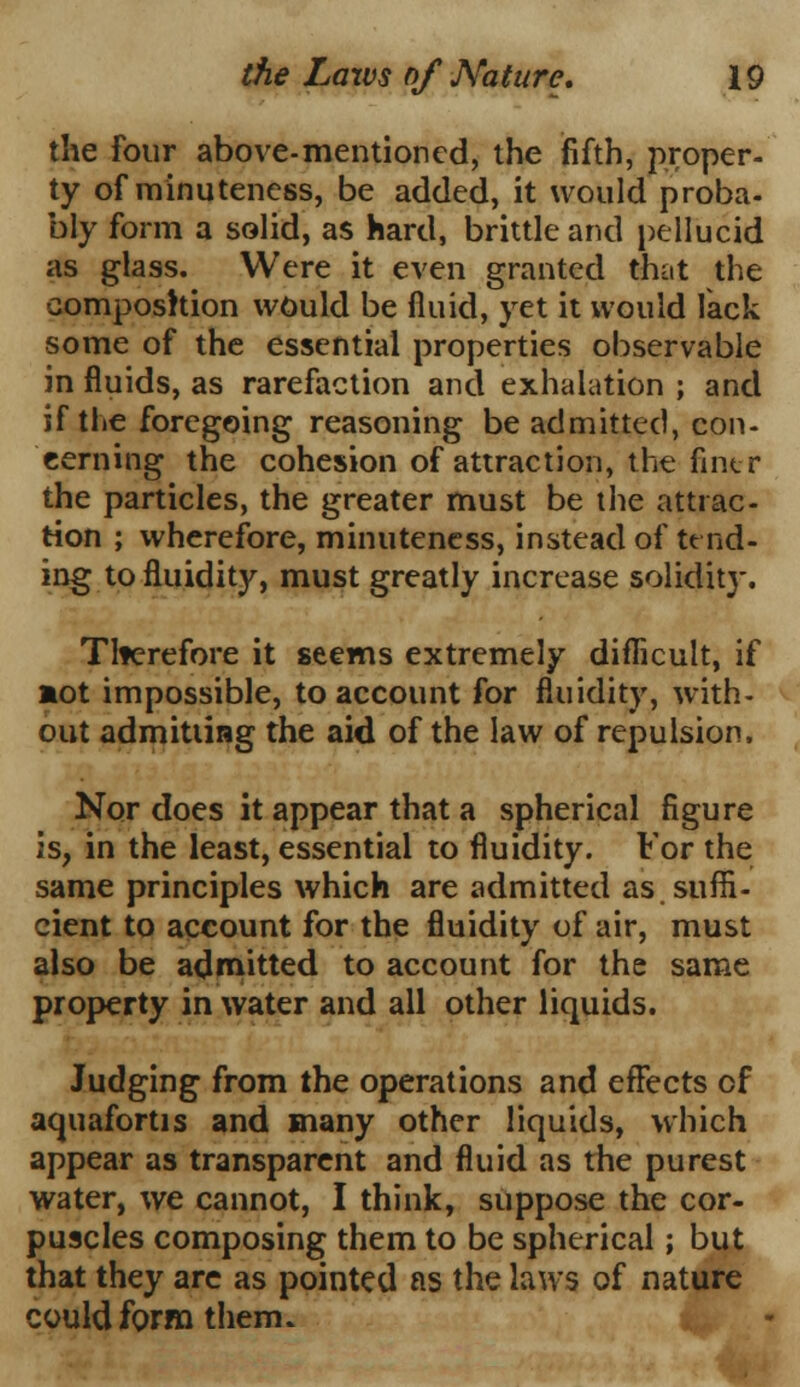 the four above-mentioned, the fifth, proper- ty of minuteness, be added, it would proba- bly form a solid, as hard, brittle and pellucid as glass. Were it even granted that the composition would be fluid, yet it would lack some of the essential properties observable in fluids, as rarefaction and exhalation ; and if the foregoing reasoning be admitted, con- cerning the cohesion of attraction, the fintr the particles, the greater must be the attrac- tion ; wherefore, minuteness, instead of tend- ing to fluidity, must greatly increase solidity. Therefore it seems extremely difficult, if aot impossible, to account for fluidity, with- out admitting the aid of the law of repulsion. Nor does it appear that a spherical figure is, in the least, essential to fluidity. For the same principles which are admitted as suffi- cient to account for the fluidity of air, must also be admitted to account for the same property in water and all other liquids. Judging from the operations and effects of aquafortis and many other liquids, which appear as transparent and fluid as the purest water, we cannot, I think, suppose the cor- puscles composing them to be spherical; but that they arc as pointed as the laws of nature could form them.