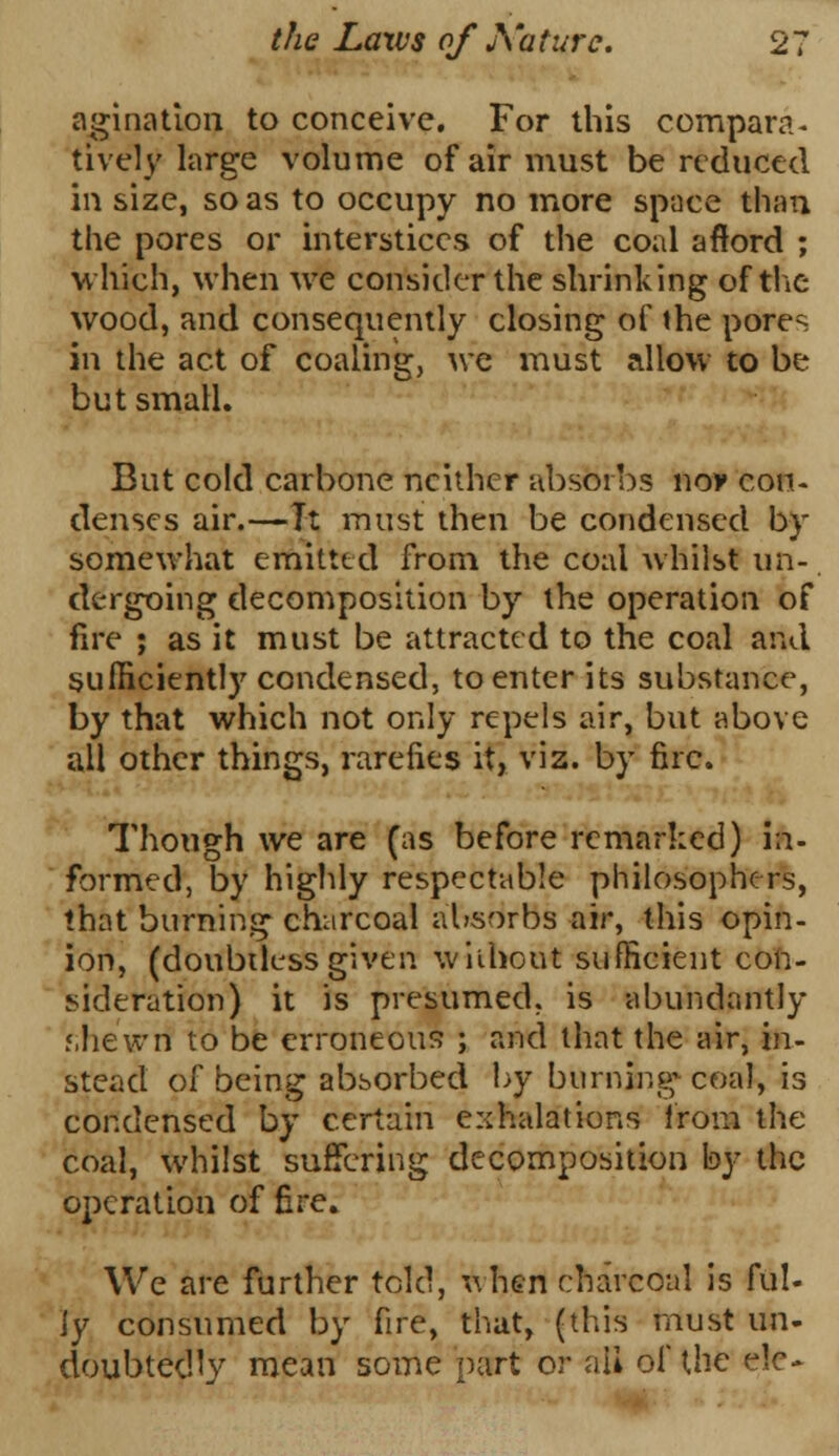 agination to conceive. For this compare- tively large volume of air must be reduced in size, so as to occupy no more space than the pores or interstices of the coal afford ; which, when we consider the shrinking of the wood, and consequently closing of the pores in the act of coaling, we must allow to be but small. But cold carbone neither absorbs noy con- denses air.—Tt must then be condensed by somewhat emitted from the coal whilst un- dergoing decomposition by the operation of fire ; as it must be attracted to the coal and sufficiently condensed, to enter its substance, by that which not only repels air, but above all other things, rarefies it, viz. by fire. Though we are (as before remarked) in- formed, by highly respectable philosophers, that burning charcoal absorbs air, this opin- ion, (doubtlessgiven without sufficient con- sideration) it is presumed, is abundantly r.hewri to be erroneous ; and that the air, in- stead of being absorbed by burning* coal, is condensed by certain exhalations from the coal, whilst suffering decomposition by the operation of fire. We are further told, when charcoal is ful- ly consumed by fire, that, (tins must un- doubtedly mean some part or ail of the e!e-