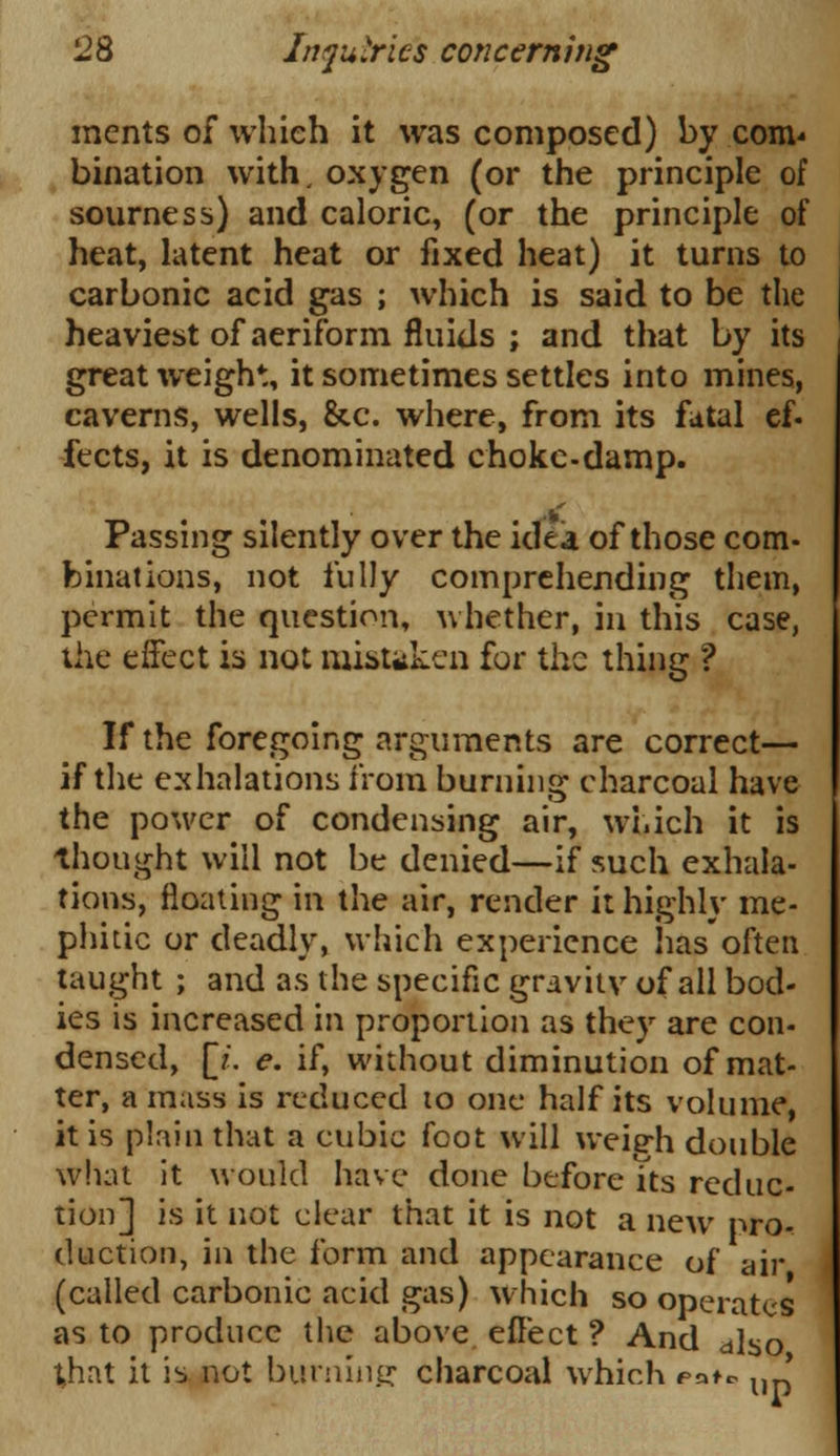 incnts of which it was composed) by com* bination with, oxygen (or the principle of sourness) and caloric, (or the principle of heat, latent heat or fixed heat) it turns to carbonic acid gas ; which is said to be the heaviest of aeriform fluids ; and that by its great weight, it sometimes settles into mines, caverns, wells, &c. where, from its fatal ef. fects, it is denominated choke-damp. Passing silently over the idea of those com- binations, not fully comprehending them, permit the question, whether, in this case, the effect is not mistaken for the thing ? If the foregoing arguments are correct— if the exhalations from burning charcoal have the power of condensing air, which it is thought will not be denied—if such exhala- tions, floating in the air, render it highly me- phitic or deadly, which experience has often taught ; and as the specific gravity of all bod- ies is increased in proportion as they are con- densed, p. e. if, without diminution of mat- ter, amass is reduced to one half its volume, it is plain that a cubic foot will weieh double what it would have done before its reduc- tion] is it not clear that it is not a new pro- duction, in the form and appearance of air (called carbonic acid gas) which so operates as to produce the above effect ? And dlso that it is not burning charcoal which pa^ u '