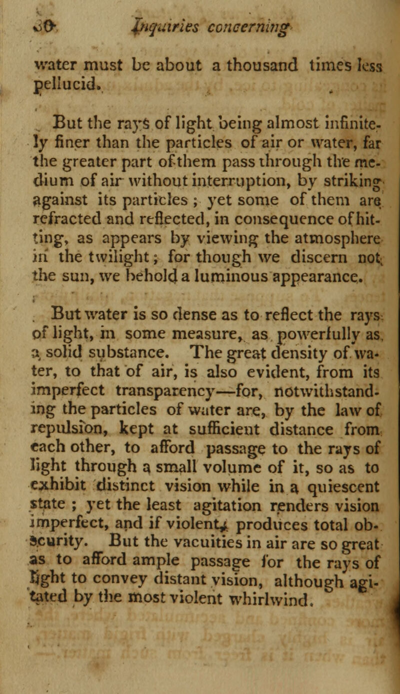 water must be about a thousand times less pellucid. But the rays of light being almost infinite- ]y finer than the particles of air or water, far the greater part of-them pass through the me- dium of air without interruption, by striking against its particles ; yet some of them are refracted and reflected, in consequence of hit- ting, as appears by viewing the atmosphere in the twilight; for though we discern not- the sun, we behold a luminous appearance. . But water is so dense as to reflect the rays of light, in some measure, as powerfully as, a, solid substance. The great density of wa- ter, to that of air, is also evident, from its imperfect transparency—for, notwithstand- ing the particles of water are, by the law of repulsion, kept at sufficient distance from each other, to afford passage to the rays of light through a small volume of it, so as to exhibit distinct vision while in a quiescent state ; yet the least agitation renders vision imperfect, and if violent^, produces total ob- scurity. But the vacuities in air are so great as to afford ample passage for the rays of Tight to convey distant vision, although agi- tated by the most violent whirlwind.
