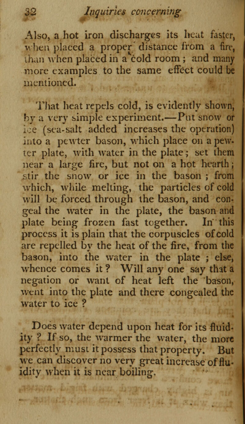 Also, a hot iron discharges its heat faster, when placed a proper' distance from a fire, than when placed in a cold room ; and many more examples to the same effect could be mentioned. That heat repels cold, is evidently shown, by a very simple experiment.—Put snow or ice (sea-salt added increases the operation) into a pewter bason, which place on a pew- ter plate, with water in the plate; set them near a large fire, but not on a hot hearth; stir the snow or ice in the bason ; from which, while melting, the particles of cold will be forced through the bason, and con- geal the water in the plate, the bason and plate being frozen fast together. In this process it is plain that the corpuscles of cold are repelled by the heat of the fire, from the bason, into the water in the plate ; else, whence comes it ? Will any one say that a negation or want of heat left the bason, went into the plate and there congealed the water to ice ? Does water depend upon heat for its fluid- ity ? If so, the warmer the water, the more perfectly must it possess that property. But we can discover no very great increase of flu- idity when it is near boiling.