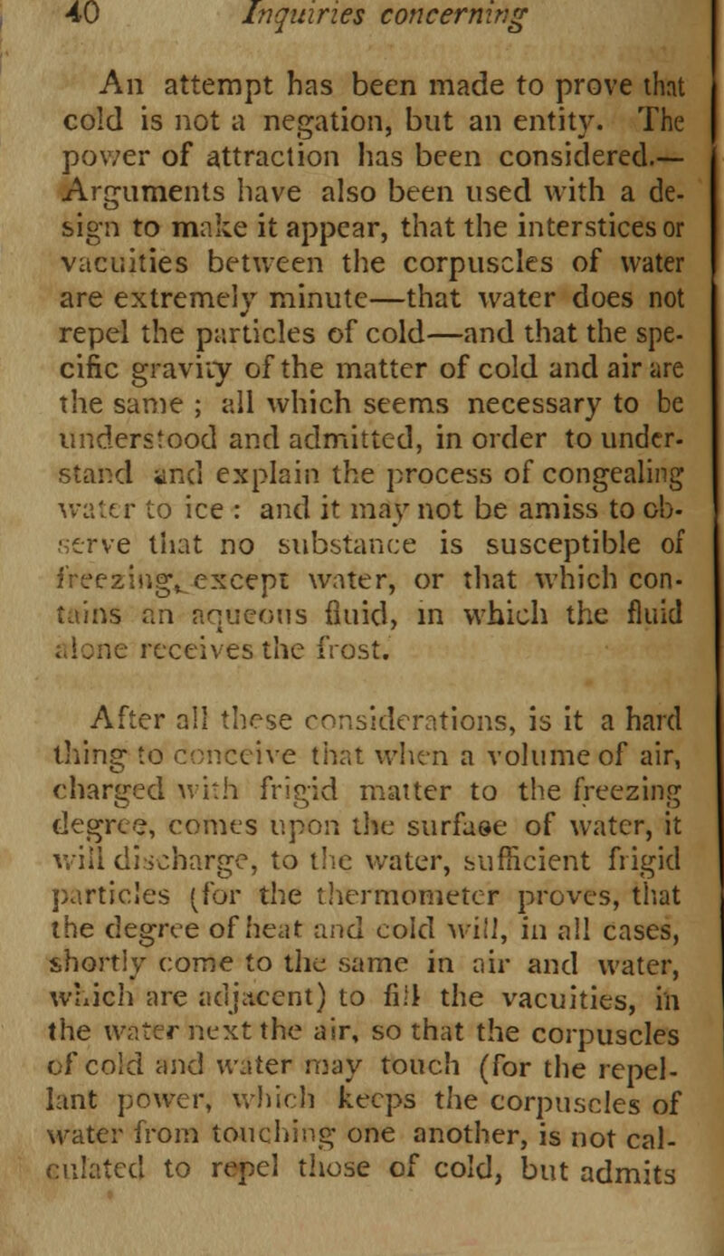 An attempt has been made to prove that cold is not a negation, but an entity. The power of attraction has been considered.— Arguments have also been used with a de- sign to make it appear, that the interstices or vacuities between the corpuscles of water are extremely minute—that water does not repel the particles of cold—and that the spe- cific gravity of the matter of cold and air are the same ; all which seems necessary to be understood and admitted, in order to under- stand and explain the process of congealing water to ice : and it may not be amiss to ob- serve that no substance is susceptible of freezing^except water, or that which con- tains an aqueous fluid, in which the fluid le receives the frost. After all these considerations, is it a hard tiling to conceive that when a volume of air, charged with frigid matter to the freezing degree, comes upon the surface of water, it will discharge, to the water, sufficient frigid particles (for the thermometer proves, that the degree of heat and cold will, in all cases, shortly come to the same in air and water, which are adjacent) to fill the vacuities, in the water next the air, so that the corpuscles of cold and water may touch (for the repel- lant power, which keeps the corpuscles of water from touching one another, is not cal- culated to repel those of cold, but admits