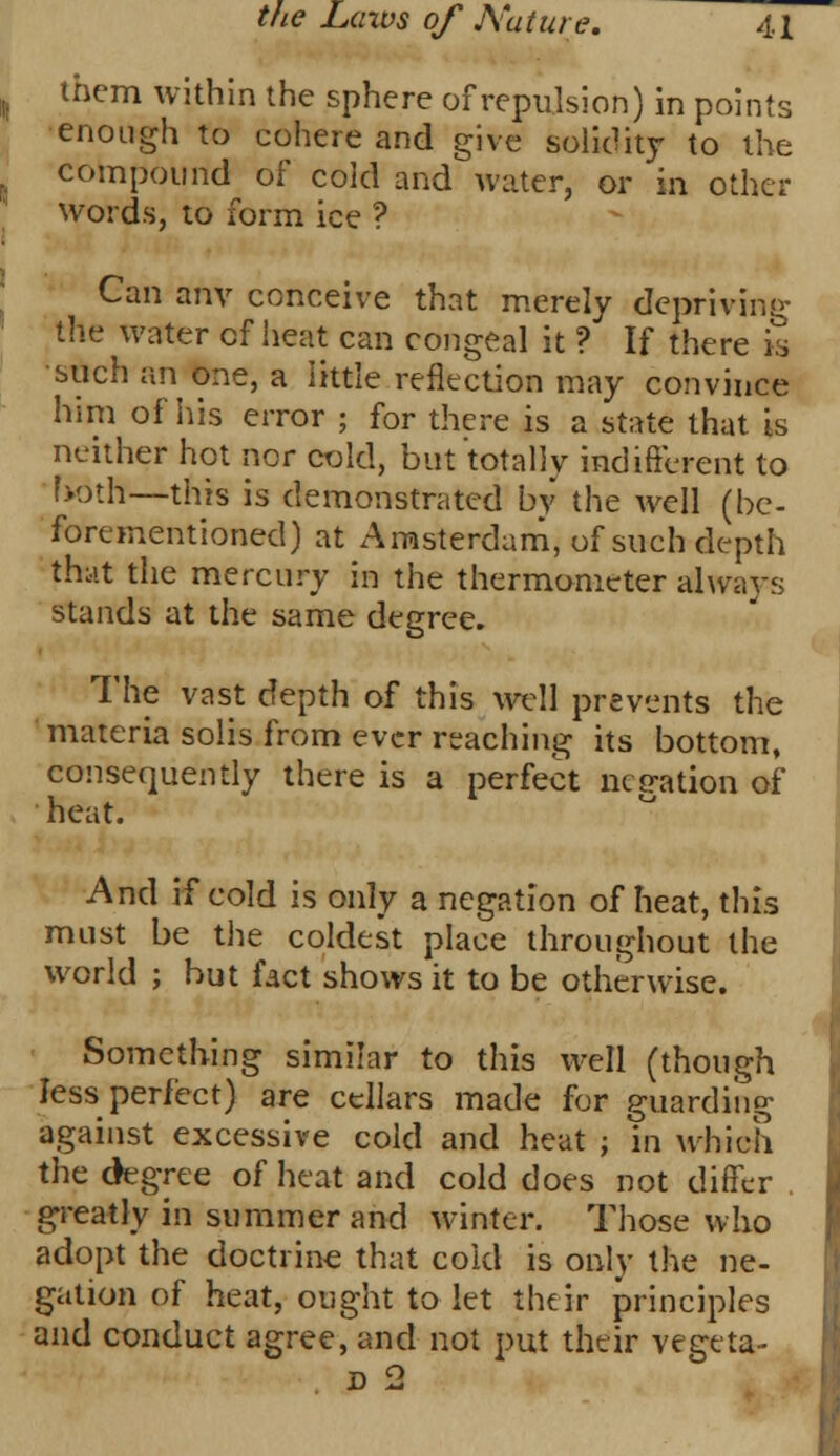 them within the sphere of repulsion) in points enough to cohere and give solidity to the compound of cold and water, or in other words, to form ice ? Can anv conceive that merely depriving the water of heat can congeal it ? If there is such an one, a little reflection may convince him of his error ; for there is a state that is neither hot nor cold, but totally indifferent to both—this is demonstrated by the well (be- forementioned) at Amsterdam, of such depth that the mercury in the thermometer always stands at the same degree. The vast depth of this well prevents the materia solis from ever reaching its bottom, consequently there is a perfect negation of heat. And if cold is only a negation of heat, this must be the coldest place throughout the world ; but fact shows it to be otherwise. Something similar to this well (though less perfect) are cellars made for guarding against excessive cold and heat j in which the dagree of heat and cold does not differ greatly in summer and winter. Those who adopt the doctrine that cold is only the ne- gation of heat, ought to let their principles and conduct agree, and not put their vegeta- d 2