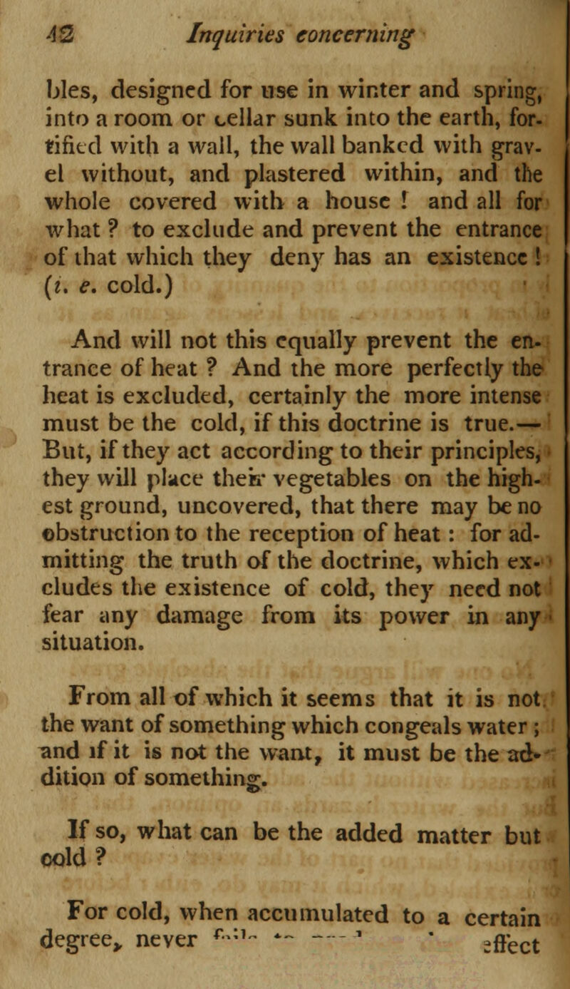 bles, designed for use in winter and spring, into a room or cellar sunk into the earth, for- tifkd with a wall, the wall banked with grav- el without, and plastered within, and the whole covered with a house I and all for what ? to exclude and prevent the entrance of that which they den)r has an existence ! (i. e. cold.) And will not this equally prevent the en- trance of heat ? And the more perfectly the heat is excluded, certainly the more intense must be the cold, if this doctrine is true.— But, if they act according to their principles, • they will place therr vegetables on the high- est ground, uncovered, that there may be no obstruction to the reception of heat: for ad- mitting the truth of the doctrine, which ex- cludes the existence of cold, they need not fear any damage from its power in any situation. From all of which it seems that it is not. the want of something which congeals water ; and if it is not the want, it must be the ad»j dition of something. If so, what can be the added matter but cold? For cold, when accumulated to a certain degree,, never R,:*- *~ — ■ effect