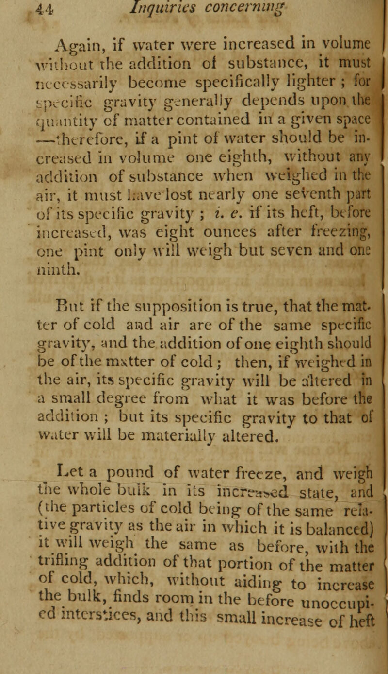 Again, if water were increased in volume without the addition of substance, it must necessarily become specifically lighter ; for specific gravity generally depends upon the quantity of matter contained in a given space —therefore, If a pint of water should be in- creased in volume one eighth, without any addition of substance when weighed in the air, it must have lost nearly one seventh part of its specific gravity ; i. e. if its heft, before increased, was eight ounces after freezing, one pint only will weigh but seven and one ninth. But if the supposition is true, that the mat- ter of cold and air are of the same specific gravity, and the addition of one eighth should be of the mxtter of cold ; then, if weighed in the air, its specific gravity will be altered in a small degree from what it was before the addition ; but its specific gravity to that of water will be materially altered. Let a pound of water freeze, and weigh the whole bulk in iLs incre->ed state, and (the particles of cold being of the same rela- tive gravity as the air in which it is balanced) it will weigh the same as before, with the trifling addition of that portion of the matter of cold, which, without aiding to increase the bulk, finds room in the before unoccupi- ed interstices, and this small increase of heft