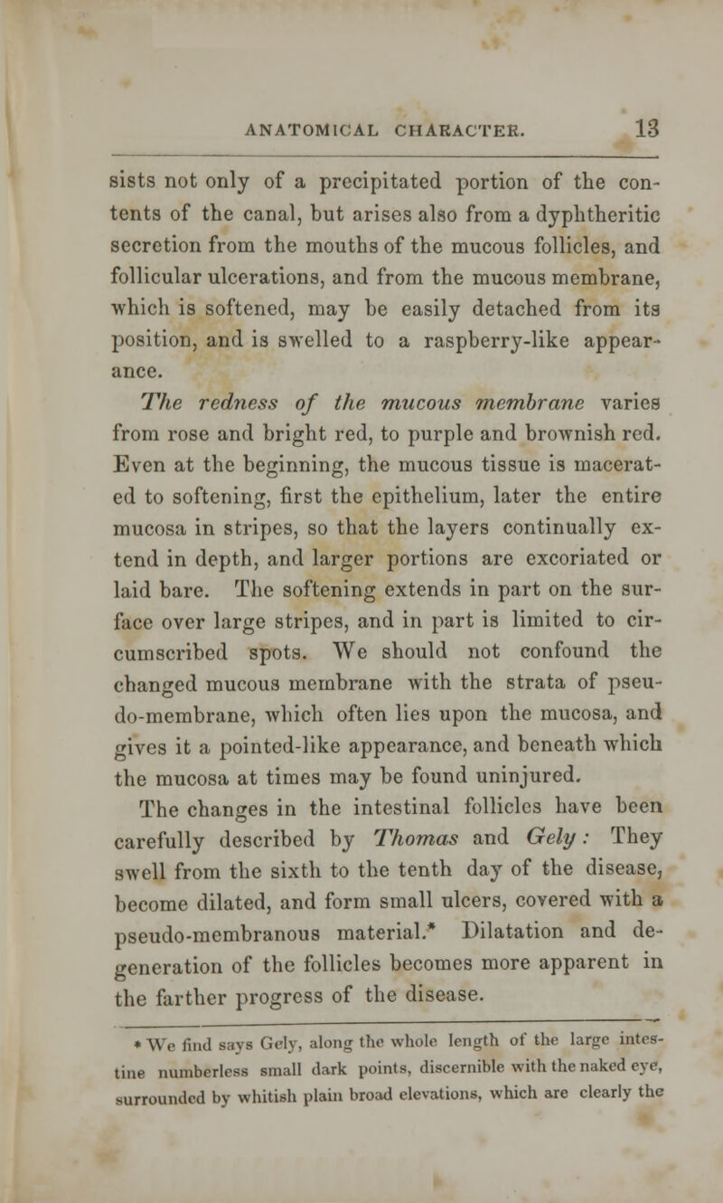 sists not only of a precipitated portion of the con- tents of the canal, but arises also from a dyphtheritic secretion from the mouths of the mucous follicles, and follicular ulcerations, and from the mucous membrane, which is softened, may be easily detached from its position, and is swelled to a raspberry-like appear- ance. The redness of the mucous membrane varies from rose and bright red, to purple and brownish red. Even at the beginning, the mucous tissue is macerat- ed to softening, first the epithelium, later the entire mucosa in stripes, so that the layers continually ex- tend in depth, and larger portions are excoriated or laid bare. The softening extends in part on the sur- face over large stripes, and in part is limited to cir- cumscribed spots. We should not confound the changed mucous membrane with the strata of pseu- do-membrane, which often lies upon the mucosa, and gives it a pointed-like appearance, and beneath which the mucosa at times may be found uninjured. The changes in the intestinal follicles have been carefully described by Thomas and Gely: They swell from the sixth to the tenth day of the disease, become dilated, and form small ulcers, covered with a pseudo-membranous material.* Dilatation and de- generation of the follicles becomes more apparent in the farther progress of the disease. * \Vc find says Gely, along the whole length of the large intes- tine numberless small dark points, discernible with the naked eye, surrounded by whitish plain broad elevations, which arc clearly the