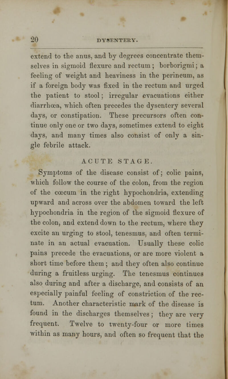 extend to the anus, and by degrees concentrate them- selves in sigmoid flexure and rectum ; borborigmi; a feeling of weight and heaviness in the perineum, as if a foreign body was fixed in the rectum and urged the patient to stool; irregular evacuations either diarrhoea, which often precedes the dysentery several days, or constipation. These precursors often con- tinue only one or two days, sometimes extend to eight days, and many times also consist of only a sin- gle febrile attack. ACUTE STAGE. Symptoms of the disease consist of; colic pains, which follow the course of the colon, from the region of the ccecum in the right hypochondria, extending upward and across over the abdomen toward the left hypochondria in the region of the sigmoid flexure of the colon, and extend down to the rectum, where they excite an urging to stool, tenesmus, and often termi- nate in an actual evacuation. Usually these colic pains precede the evacuations, or are more violent a short time before them; and they often also continue during a fruitless urging. The tenesmus continues also during and after a discharge, and consists of an especially painful feeling of constriction of the rec- tum. Another characteristic mark of the disease is found in the discharges themselves ; they are very frequent. Twelve to twenty-four or more times within as many hours, and often so frequent that the