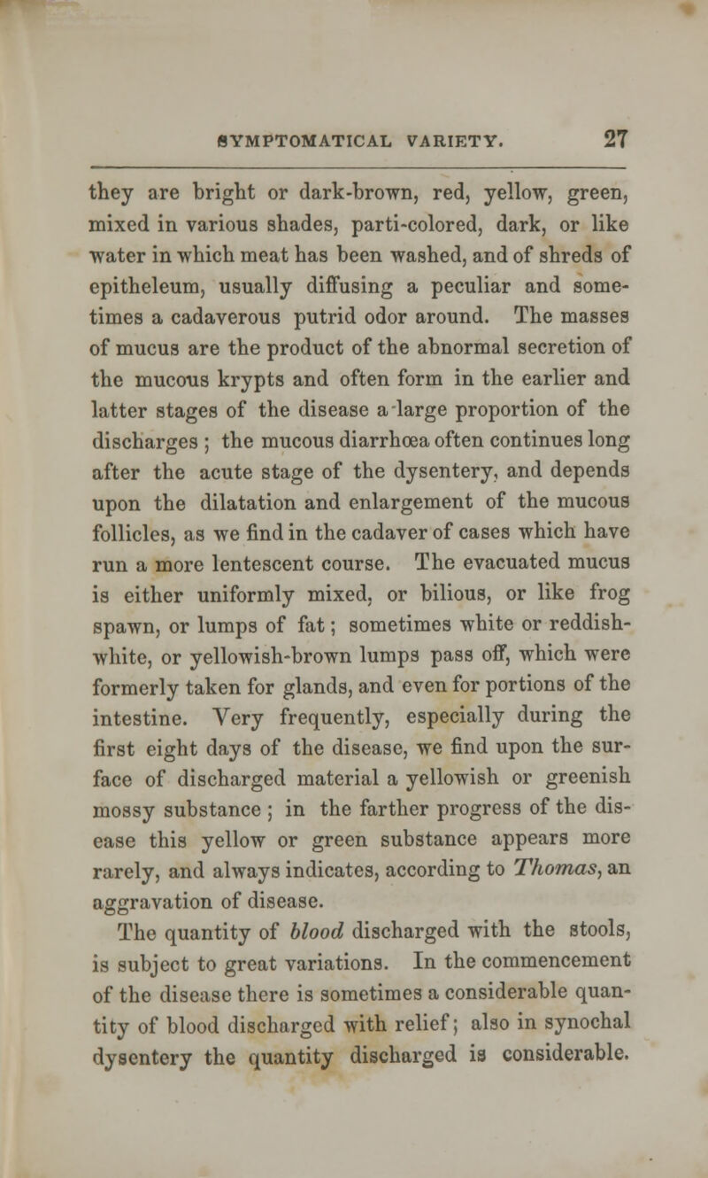 they are bright or dark-brown, red, yellow, green, mixed in various shades, parti-colored, dark, or like water in which meat has been washed, and of shreds of epitheleum, usually diffusing a peculiar and some- times a cadaverous putrid odor around. The masses of mucus are the product of the abnormal secretion of the mucous krypts and often form in the earlier and latter stages of the disease a large proportion of the discharges ; the mucous diarrhoea often continues long after the acute stage of the dysentery, and depends upon the dilatation and enlargement of the mucous follicles, as we find in the cadaver of cases which have run a more lentescent course. The evacuated mucus is either uniformly mixed, or bilious, or like frog spawn, or lumps of fat; sometimes white or reddish- white, or yellowish-brown lumps pass off, which were formerly taken for glands, and even for portions of the intestine. Very frequently, especially during the first eight days of the disease, we find upon the sur- face of discharged material a yellowish or greenish mossy substance ; in the farther progress of the dis- ease this yellow or green substance appears more rarely, and always indicates, according to Thomas, an aggravation of disease. The quantity of blood discharged with the stools, is subject to great variations. In the commencement of the disease there is sometimes a considerable quan- tity of blood discharged with relief; also in synochal dysentery the quantity discharged is considerable.