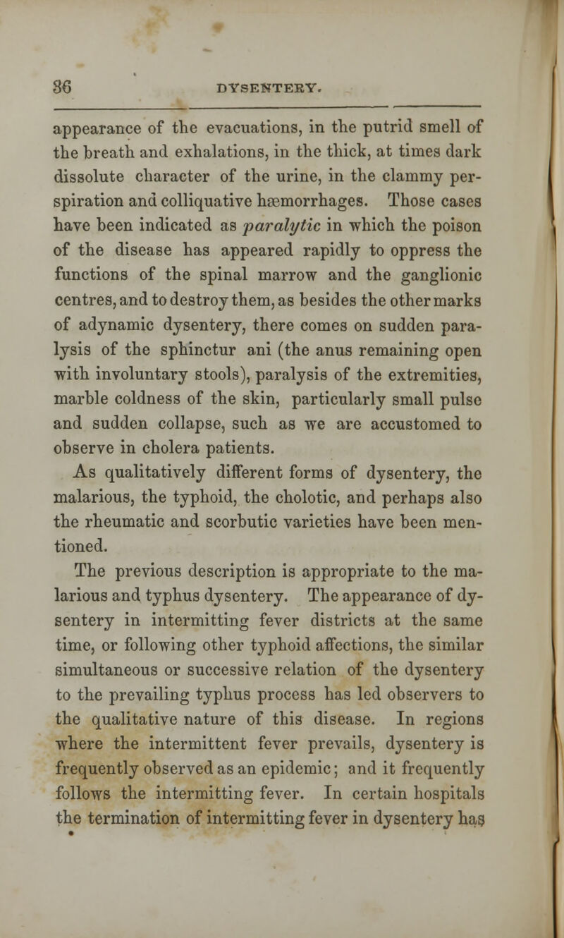 appearance of the evacuations, in the putrid smell of the breath and exhalations, in the thick, at times dark dissolute character of the urine, in the clammy per- spiration and colliquative haemorrhages. Those cases have been indicated as paralytic in which the poison of the disease has appeared rapidly to oppress the functions of the spinal marrow and the ganglionic centres, and to destroy them, as besides the other marks of adynamic dysentery, there comes on sudden para- lysis of the sphinctur ani (the anus remaining open with involuntary stools), paralysis of the extremities, marble coldness of the skin, particularly small pulse and sudden collapse, such as we are accustomed to observe in cholera patients. As qualitatively different forms of dysentery, the malarious, the typhoid, the cholotic, and perhaps also the rheumatic and scorbutic varieties have been men- tioned. The previous description is appropriate to the ma- larious and typhus dysentery. The appearance of dy- sentery in intermitting fever districts at the same time, or following other typhoid affections, the similar simultaneous or successive relation of the dysentery to the prevailing typhus process has led observers to the qualitative nature of this disease. In regions where the intermittent fever prevails, dysentery is frequently observed as an epidemic; and it frequently follows the intermitting fever. In certain hospitals the termination of intermitting fever in dysentery hag