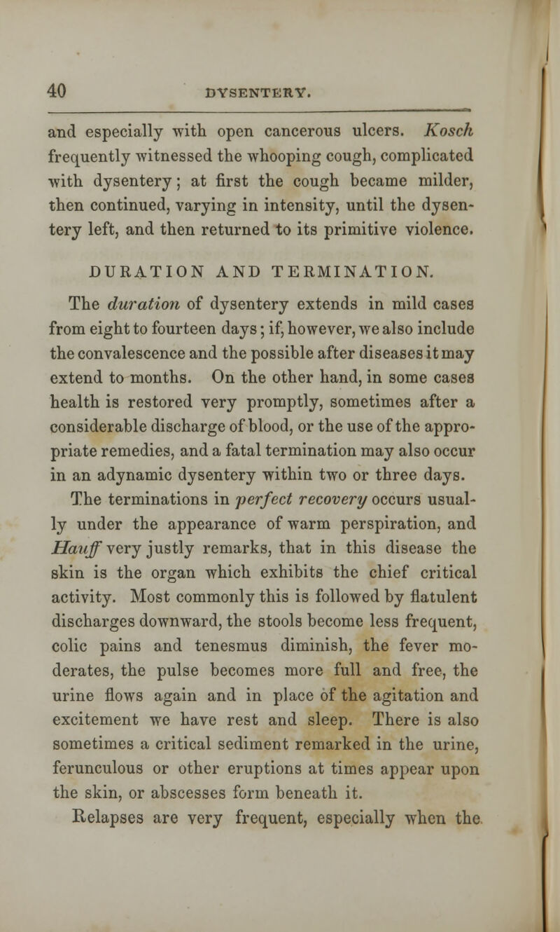 and especially with open cancerous ulcers. Kosch frequently witnessed the whooping cough, complicated with dysentery; at first the cough became milder, then continued, varying in intensity, until the dysen- tery left, and then returned to its primitive violence. DURATION AND TERMINATION. The duration of dysentery extends in mild cases from eight to fourteen days; if, however, we also include the convalescence and the possible after diseases it may extend to months. On the other hand, in some cases health is restored very promptly, sometimes after a considerable discharge of blood, or the use of the appro- priate remedies, and a fatal termination may also occur in an adynamic dysentery within two or three days. The terminations in perfect recovery occurs usual- ly under the appearance of warm perspiration, and Hauff very justly remarks, that in this disease the skin is the organ which exhibits the chief critical activity. Most commonly this is followed by flatulent discharges downward, the stools become less frequent, colic pains and tenesmus diminish, the fever mo- derates, the pulse becomes more full and free, the urine flows again and in place of the agitation and excitement we have rest and sleep. There is also sometimes a critical sediment remarked in the urine, ferunculous or other eruptions at times appear upon the skin, or abscesses form beneath it. Relapses are very frequent, especially when the