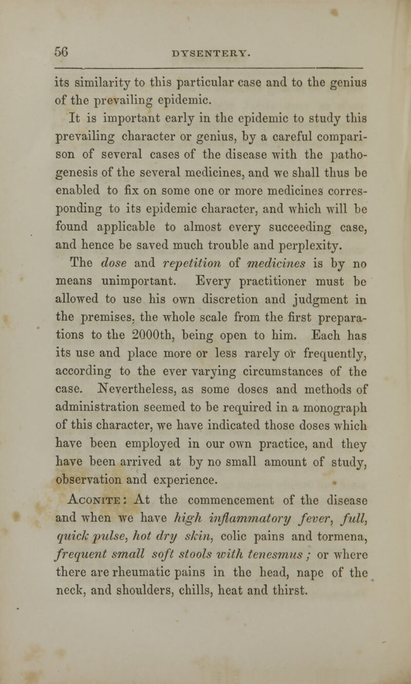 its similarity to this particular case and to the genius of the prevailing epidemic. It is important early in the epidemic to study this prevailing character or genius, by a careful compari- son of several cases of the disease with the patho- genesis of the several medicines, and we shall thus he enabled to fix on some one or more medicines corres- ponding to its epidemic character, and which will be found applicable to almost every succeeding case, and hence be saved much trouble and perplexity. The dose and repetition of medicines is by no means unimportant. Every practitioner must be allowed to use his own discretion and judgment in the premises, the whole scale from the first prepara- tions to the 2000th, being open to him. Each has its use and place more or less rarely or frequently, according to the ever varying circumstances of the case. Nevertheless, as some doses and methods of administration seemed to be required in a monograph of this character, we have indicated those doses which have been employed in our own practice, and they have been arrived at by no small amount of study, observation and experience. Aconite: At the commencement of the disease and when we have high inflammatory fever, full, quick pulse, hot dry shin, colic pains and tormena, frequent small soft stools with tenesmus ; or where there are rheumatic pains in the head, nape of the neck, and shoulders, chills, heat and thirst.