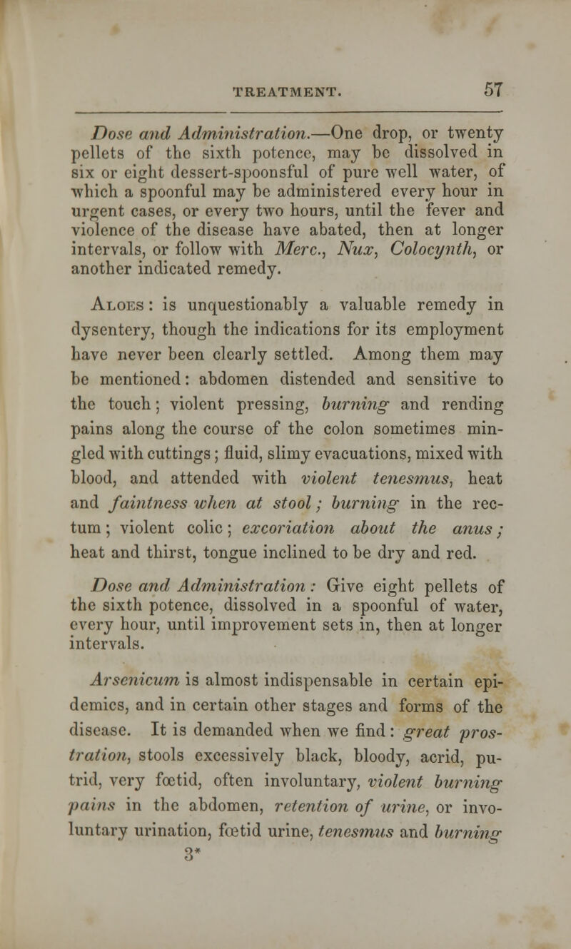 Dose and Administration.—One drop, or twenty- pellets of the sixth potence, may be dissolved in six or eight dessert-spoonsful of pure well water, of which a spoonful may be administered every hour in urgent cases, or every two hours, until the fever and violence of the disease have abated, then at longer intervals, or follow with Merc, Nux, Colocynth, or another indicated remedy. Aloes : is unquestionably a valuable remedy in dysentery, though the indications for its employment have never been clearly settled. Among them may be mentioned: abdomen distended and sensitive to the touch; violent pressing, burning and rending pains along the course of the colon sometimes min- gled with cuttings; fluid, slimy evacuations, mixed with blood, and attended with violent tenesmus., heat and faintness when at stool; burning in the rec- tum ; violent colic; excoriation about the anus; heat and thirst, tongue inclined to be dry and red. Dose and Administration: Give eight pellets of the sixth potence, dissolved in a spoonful of water, every hour, until improvement sets in, then at longer intervals. Arsenicum is almost indispensable in certain epi- demics, and in certain other stages and forms of the disease. It is demanded when we find: great 'pros- tration, stools excessively black, bloody, acrid, pu- trid, very foetid, often involuntary, violent burning pains in the abdomen, retention of urine, or invo- luntary urination, fetid urine, tenesmus and burning