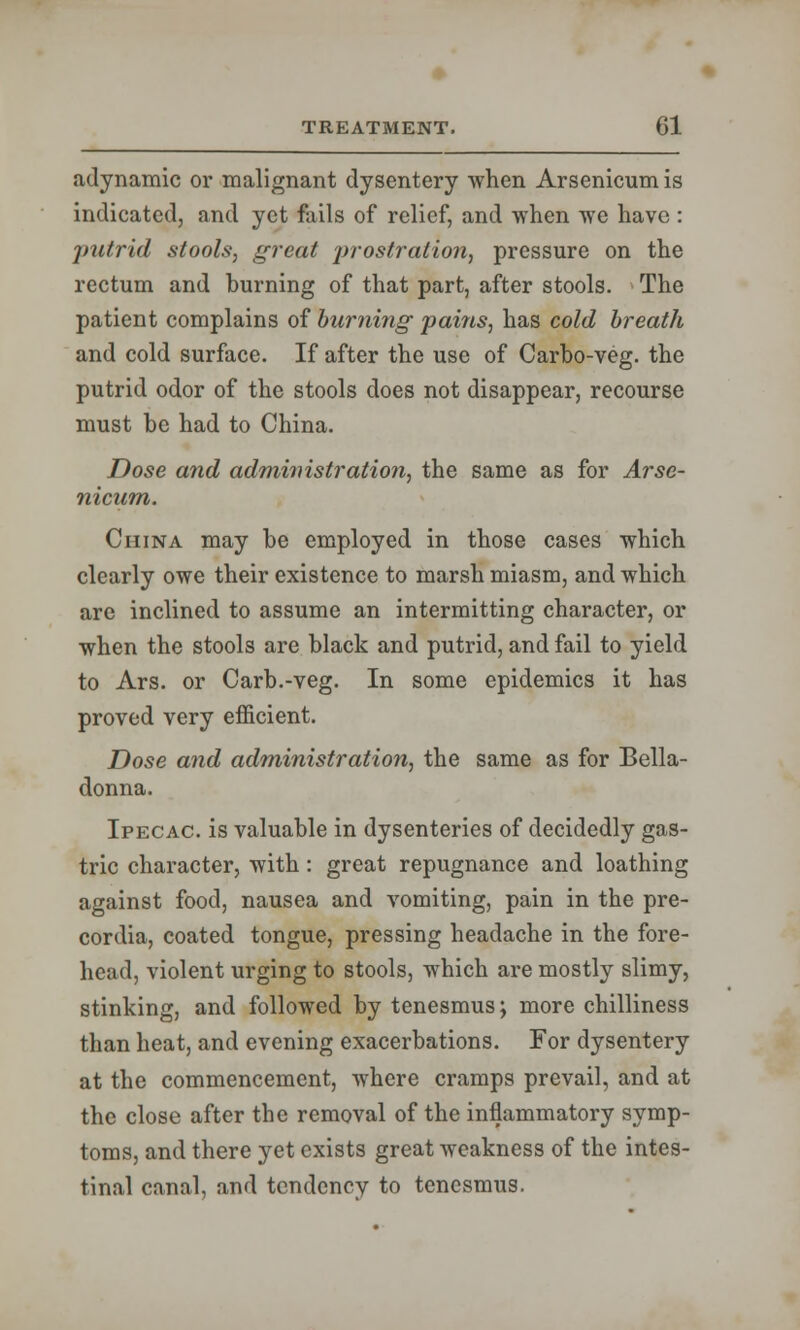 adynamic or malignant dysentery when Arsenicum is indicated, and yet fails of relief, and when we have : putrid stools, great prostration, pressure on the rectum and burning of that part, after stools. The patient complains of burning pains, has cold breath and cold surface. If after the use of Carbo-veg. the putrid odor of the stools does not disappear, recourse must be had to China. Dose and administration, the same as for Arse- nicum. China may be employed in those cases which clearly owe their existence to marsh miasm, and which are inclined to assume an intermitting character, or when the stools are black and putrid, and fail to yield to Ars. or Carb.-veg. In some epidemics it has proved very efficient. Dose and administration, the same as for Bella- donna. Ipecac, is valuable in dysenteries of decidedly gas- tric character, with: great repugnance and loathing against food, nausea and vomiting, pain in the pre- cordia, coated tongue, pressing headache in the fore- head, violent urging to stools, which are mostly slimy, stinking, and followed by tenesmus; more chilliness than heat, and evening exacerbations. For dysentery at the commencement, where cramps prevail, and at the close after the removal of the inflammatory symp- toms, and there yet exists great weakness of the intes- tinal canal, and tendency to tenesmus.