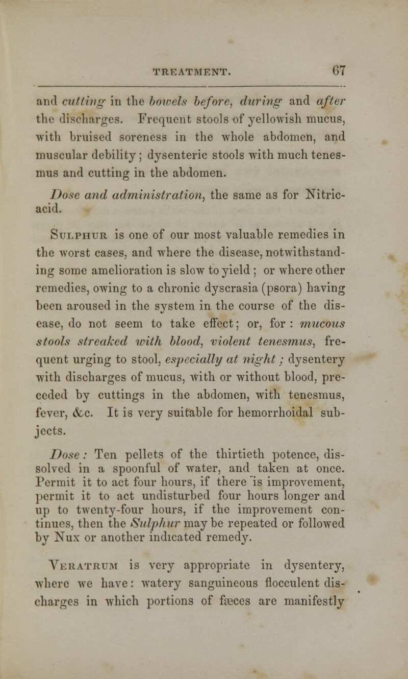 and cutting in the bowels before, during and after the discharges. Frequent stools of yellowish mucus, with bruised soreness in the whole abdomen, and muscular debility; dysenteric stools with much tenes- mus and cutting in the abdomen. Dose and administration, the same as for Nitric- acid. Sulphur is one of our most valuable remedies in the worst cases, and where the disease, notwithstand- ing some amelioration is slow to yield ; or where other remedies, owing to a chronic dyscrasia (psora) having been aroused in the system in the course of the dis- ease, do not seem to take effect; or, for : mucous stools streaked with blood, violent tenesmus, fre- quent urging to stool, especially at night; dysentery with discharges of mucus, with or without blood, pre- ceded by cuttings in the abdomen, with tenesmus, fever, &c. It is very suitable for hemorrhoidal sub- jects. Dose : Ten pellets of the thirtieth potence, dis- solved in a spoonful of water, and taken at once. Permit it to act four hours, if there is improvement, permit it to act undisturbed four hours longer and up to twenty-four hours, if the improvement con- tinues, then the Sulphur may be repeated or followed by Nux or another indicated remedy. Veratrtjm is very appropriate in dysentery, where we have: watery sanguineous flocculent dis- charges in which portions of fseces are manifestly