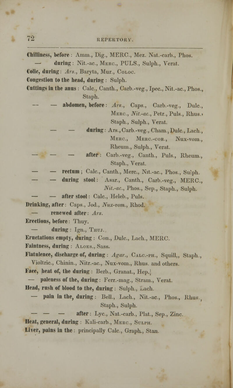 Chilliness, before: Amm, Dig., MERC, Mez. Nat.-carb., Phos. — daring: Nit.-ac, Merc, PULS., Sulph., Verat. Colie, daring: Ars., Baryta, Mur., Coloc. Congestion to the head, during : Sulph. Cuttings in the anus : Calc, Canth., Carb.-veg., Ipec, Nit.-ac, Phos., Staph. — — abdomen, before: Ars., Caps., Carb.-veg., Dulc, Merc, Nit.-ac, Petr., Puis., Rhus.. Staph., Sulph., Verat. — — during: Ars.,Carb.-veg., Cham.,Dulc., Lach., Merc, Merc-cor., Nux-vom., Rheum., Sulph., Verat. — — — after: Carb.-veg., Canth., Puis., Rheum., Staph., Verat. — — rectum; Calc, Canth., Merc, Nit.-ac, Phos., Sulph. — — during stool: Asar., Canth., Carb.-veg., MERC, Nit.-ac, Phos., Sep., Staph., Sulph. — — after stool: Calc, Heleb., Puis. Drinking, after: Caps., Jod., Nux-vom., Rhod. — renewed after: Ars. Erections, before: Thuy. — during : Ign., Tiiuj. Eructations empty, during : Con., Dulc, Lach., MERC. Faintncss, during : Aloes., Sass. Flatulence, discharge of, during: Agar., Calc.-ph., Squill,, Staph., Violtric, Chinin., Nitr.-ac, Nux-vom., Rhus, and others. Face, heat of, the during : Berb., Granat., Hep., — palcuess Of the, during : Ferr.-mag., Strain., Verat. Ilcad, rush of blood to the, during : Sulph., x.ach. — pain in the, during: Bell., Lach., Nit.-ac, Phos., Rhus Staph., Sulph. — — — after: Lye, Nat.-carb., Plat, Sep., Zinc Heat, general, during : Kali-carb., Merc, Sulph. Liver, pains in the : principally Calc, Graph., Stan.