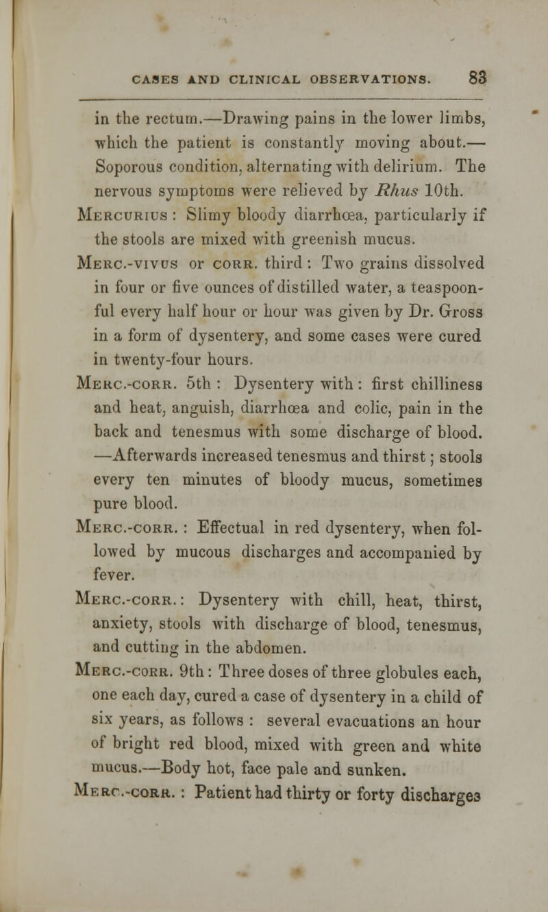 in the rectum.—Drawing pains in the lower limbs, which the patient is constantly moving about.— Soporous condition, alternating with delirium. The nervous symptoms were relieved by Rhus 10th. Mercurius : Slimy bloody diarrhoea, particularly if the stools are mixed with greenish mucus. Merc.-vivus or corr. third : Two grains dissolved in four or five ounces of distilled water, a teaspoon- ful every half hour or hour was given by Dr. Gross in a form of dysentery, and some cases were cured in twenty-four hours. Merc.-corr. 5th : Dysentery with : first chilliness and heat, anguish, diarrhoea and colic, pain in the back and tenesmus with some discharge of blood. —Afterwards increased tenesmus and thirst; stools every ten minutes of bloody mucus, sometimes pure blood. Merc.-corr. : Effectual in red dysentery, when fol- lowed by mucous discharges and accompanied by fever. Merc.-corr.: Dysentery with chill, heat, thirst, anxiety, stools with discharge of blood, tenesmus, and cutting in the abdomen. Merc.-corr. 9th: Three doses of three globules each, one each day, cured a case of dysentery in a child of six years, as follows : several evacuations an hour of bright red blood, mixed with green and white mucus.—Body hot, face pale and sunken. Merc.-corr. : Patient had thirty or forty discharges