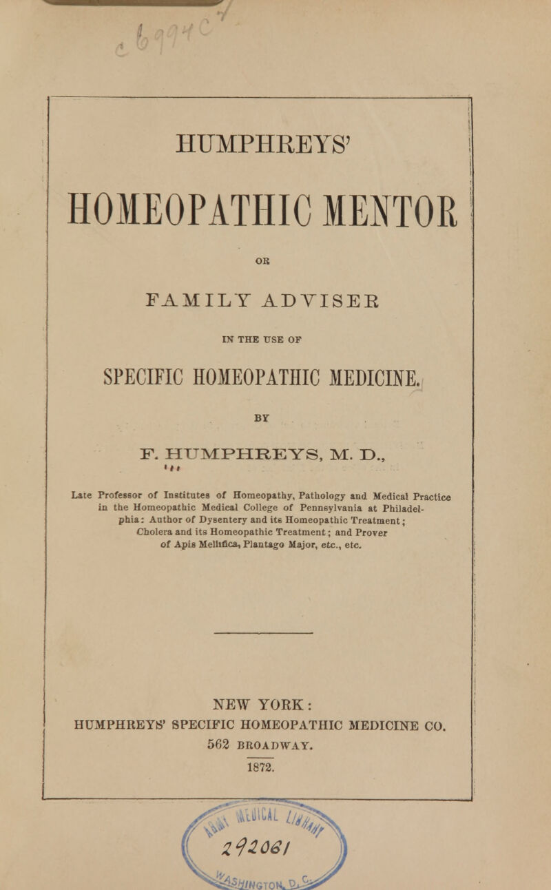 HUMPHREYS' HOMEOPATHIC MENTOR OB FAMILY ADTISER IN THE tISE OF SPECIFIC HOMEOPATHIC MEDICINE. Br F. HUMPHREYS. M. D., Late Professor of Institutes of Homeopathy, Pathology and Medical Practice in the Homeopathic Medical College of Pennsylvania at Philadel- phia: Author of Dysentery and its Homeopathic Treatment; Cholera and its Homeopathic Treatment; and Prover of Apis Mellifica, Plantago Major, etc., etc. NEW YORK: HUMPHREYS' SPECIFIC HOMEOPATHIC MEDICINE CO. 562 BROADWAY. 1872.