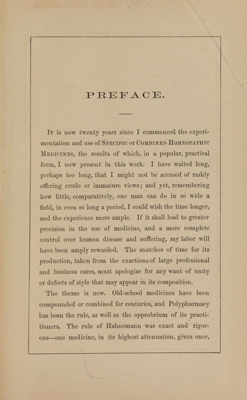 PREFACE. It is now twenty years since I commenced the experi- mentation and use of Specific or Combined Homeopathic Medicines, the results of which, in a popular, practical form, I now present in this work. I have waited long, perhaps too long, that I might not be accused of rashly oflfering crude or immature views; and yet, remembering how little, comparatively, one man can do in so wide a field, in even so long a period, I could wish the time longer, and the experience more ample. If it shall lead to greater precision in the use of medicine, and a more complete control over human disease and suffering, my labor will have been amply rewarded. The snatches of time for its production, taken from the exactions of large professional and business cares, must apologize for any want of unity or defects of style that may appear in its composition. The theme is new. Old-school medicines have been compounded or combined for centuries, and Polypharmacy has been the rule, as well as the opprobrium of its practi- tioners. The rule of Hahnemann was exact and rigor- ous—one medicine, in its highest attenuation, given once.