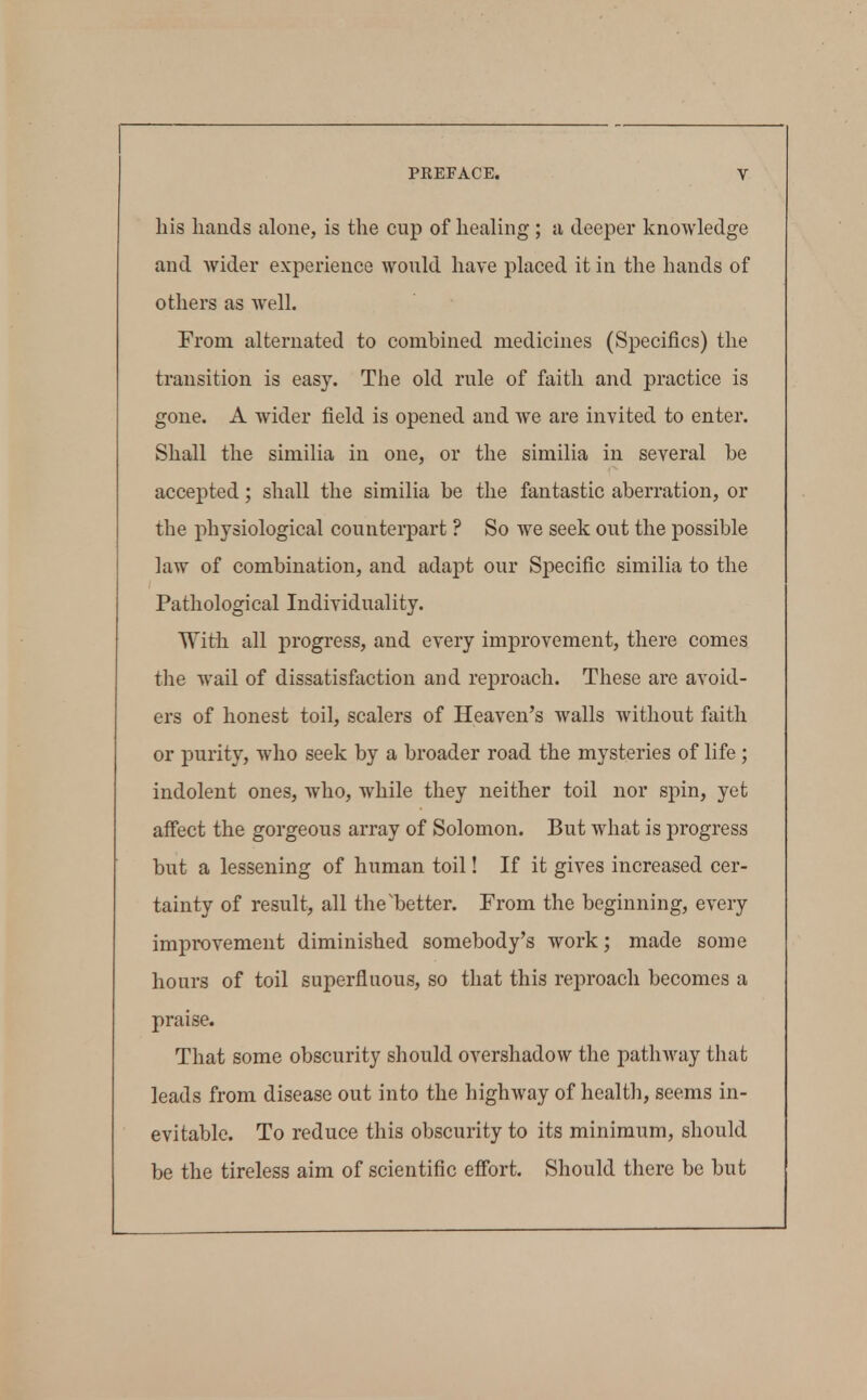 his hands alone, is the cup of healing; a deeper knowledge and wider experience would have placed it in the hands of others as well. From alternated to combined medicines (Specifics) the transition is easy. The old rule of faith and practice is gone. A wider field is opened and we are invited to enter. Shall the similia in one, or the similia in several be accepted; shall the similia be the fantastic aberration, or the physiological counterpart ? So Ave seek out the possible law of combination, and adapt our Sjoecific similia to the Pathological Individuality. With all progress, and every improvement, there comes the wail of dissatisfaction and reproach. These are avoid- ers of honest toil, scalers of Heaven's walls without faith or purity, who seek by a broader road the mysteries of life ; indolent ones, who, while they neither toil nor spin, yet affect the gorgeous array of Solomon. But what is progress but a lessening of human toil! If it gives increased cer- tainty of result, all the'better. From the beginning, every improvement diminished somebody's work; made some hours of toil superfluous, so that this reproach becomes a praise. That some obscurity should overshadow the pathway that leads from disease out into the highway of health, seems in- evitable. To reduce this obscurity to its minimum, should be the tireless aim of scientific effort. Should there be but
