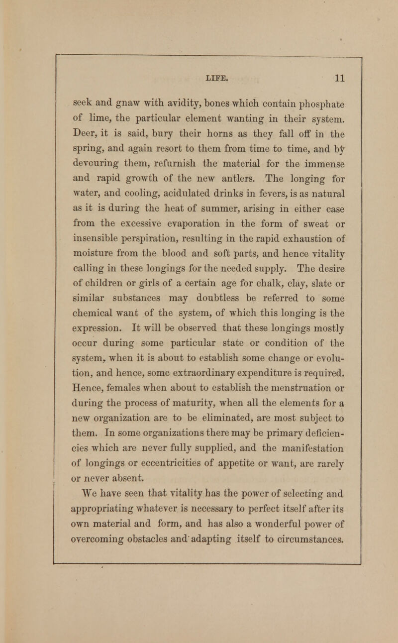 seek and gnaw with avidity, bones which contain phosphate of lime, the particular element wanting in their system. Deer, it is said, bury their horns as they fall off in the spring, and again resort to them from time to time, and by devouring them, refurnish the material for the immense and rapid groAvth of the new antlers. The longing for water, and cooling, acidulated drinks in fevers, is as natural as it is during the heat of summer, arising in either case from the excessive evaporation in the form of sweat or insensible perspiration, resulting in the rapid exhaustion of moisture from the blood and soft parts, and hence vitality calling in these longings for the needed supply. The desire of children or girls of a certain age for chalk, clay, slate or similar substances may doubtless be referred to some chemical want of the system, of which this longing is the expression. It will be observed that these longings mostly occur during some particular state or condition of the system, when it is about to establish some change or evolu- tion, and hence, some extraordinary expenditure is required. Hence, females when about to establish the menstruation or during the process of maturity, when all the elements for a new organization are to be eliminated, are most subject to them. In some organizations there may be primary deficien- cies which are never fully supplied, and the manifestation of longings or eccentricities of appetite or want, are rarely or never absent. We have seen that vitality has the power of selecting and appropriating whatever is necessary to perfect itself after its own material and form, and has also a wonderful power of overcoming obstacles and'adapting itself to circumstances.