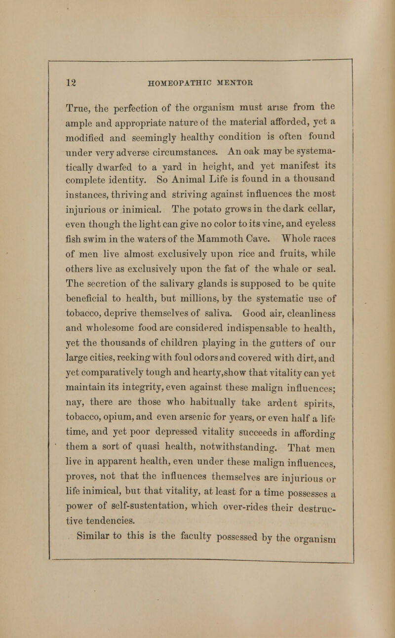 True, the perfection of the organism must arise from the ample and appropriate nature ol the material afforded, yet a modified and seemingly healthy condition is often found under very adverse circumstances. An oak may be systema- tically dwarfed to a yard in height, and yet manifest its complete identity. So Animal Life is found in a thousand instances, thriving and striving against influences the most injurious or inimical. The potato grows in the dark cellar, even though the light can give no color to its vine, and eyeless fish swim in the waters of the Mammoth Cave. Whole races of men live almost exclusively upon rice and fruits, while others live as exclusively upon the fat of the whale or seal. The secretion of the salivary glands is supposed to be quite beneficial to health, but millions, by the systematic use of tobacco, deprive themselves of saliva. Good air, cleanliness and wholesome food are considered indispensable to health, yet the thousands of children playing in the gutters of our large cities, reeking with foul odors and covered with dirt, and yet comparatively tough and hearty,show that vitality can yet maintain its integrity, even against these malign influences; nay, there are those who habitually take ardent spirits, tobacco, opium, and even arsenic for years, or even half a life time, and yet poor depressed vitality succeeds in affording them a sort of quasi health, notwithstanding. That men live in apparent health, even under these malign influences, proves, not that the influences themselves are injurious or life inimical, but that vitality, at least for a time possesses a power of self-sustentation, which over-rides their destruc- tive tendencies. Similar to this is the faculty possessed by the organism