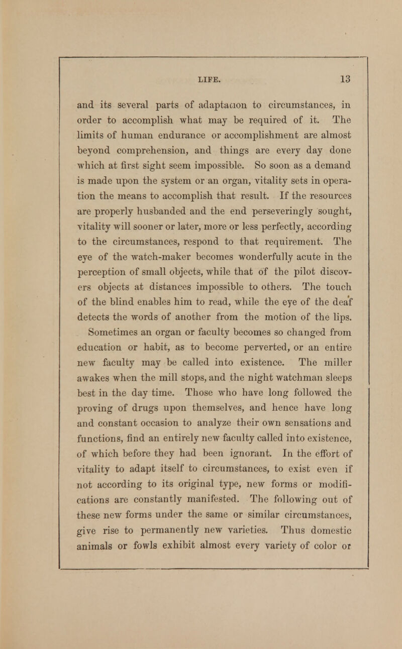 and its several parts of adaptacion to circumstances, in order to accomplish what may be required of it. The limits of human endurance or accomplishment are almost beyond comprehension, and things are every day done Avhich at first sight seem impossible. So soon as a demand is made upon the system or an organ, vitality sets in opera- tion the means to accomplish that result. If the resources are properly husbanded and the end perseveringly sought, vitality will sooner or later, more or less perfectly, according to the circumstances, respond to that requirement. The eye of the watch-maker becomes wonderfully acute in the perception of small objects, while that of the pilot discov- ers objects at distances impossible to others. The touch of the blind enables him to read, while the eye of the deaf detects the words of another from the motion of the lips. Sometimes an organ or faculty becomes so changed from education or habit, as to become perverted, or an entire new faculty may be called into existence. The miller awakes when the mill stops, and the night watchman sleeps best in the day time. Those who have long followed the proving of drugs upon themselves, and hence have long and constant occasion to analyze their own sensations and functions, find an entirely new faculty called into existence, of which before they had been ignorant. In the efibrt of vitality to adapt itself to circumstances, to exist even if not according to its original type, new forms or modifi- cations are constantly manifested. The following out of these new forms under the same or similar circumstances, give rise to permanently new varieties. Thus domestic animals or fowls exhibit almost every variety of color or
