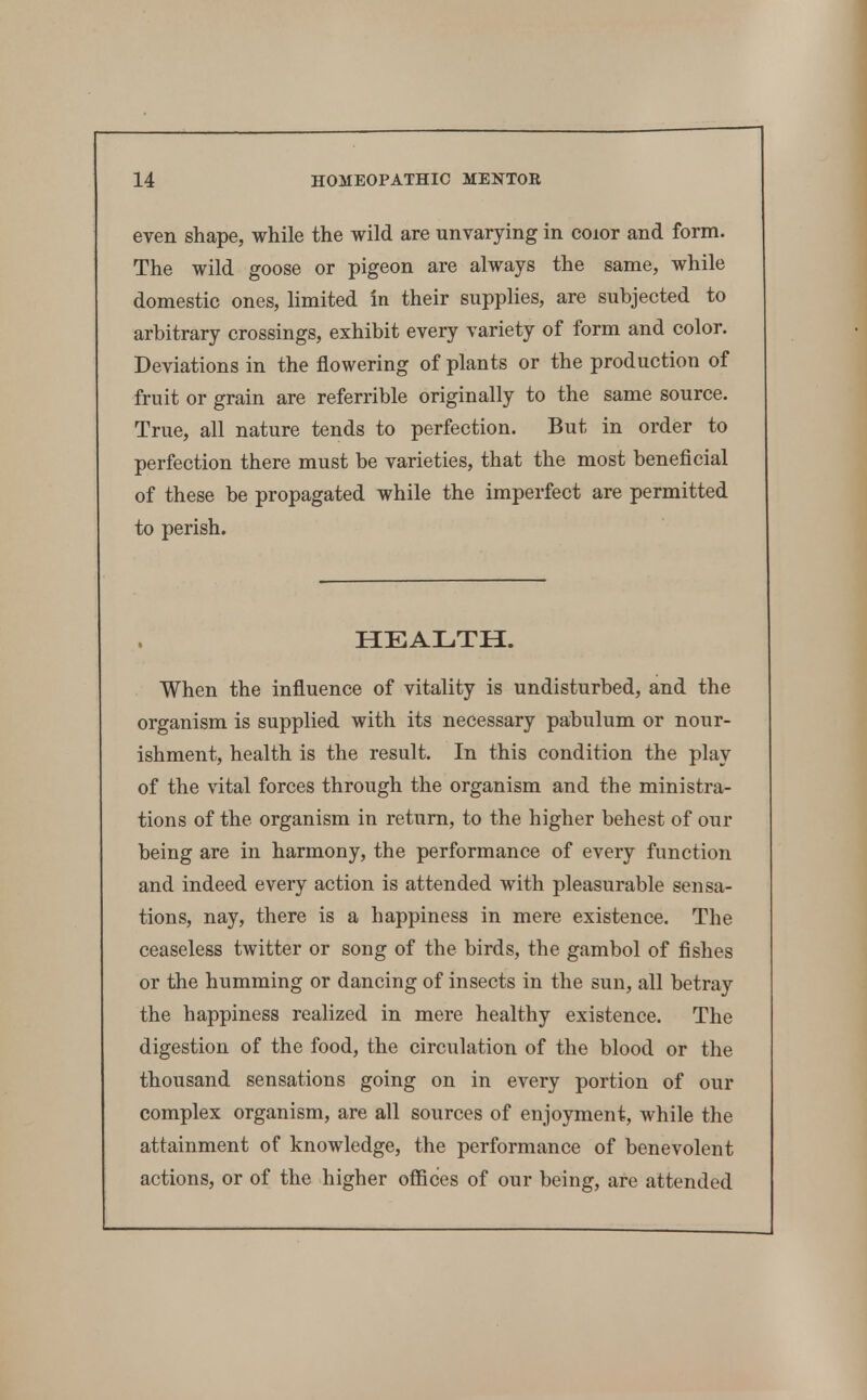 even shape, while the wild are unvarying in coior and form. The wild goose or pigeon are always the same, while domestic ones, hmited in their supplies, are subjected to arbitrary crossings, exhibit every variety of form and color. Deviations in the flowering of plants or the production of fruit or grain are referrible originally to the same source. True, all nature tends to perfection. But in order to perfection there must be varieties, that the most beneficial of these be propagated while the imperfect are permitted to perish. HEALTH. When the influence of vitality is undisturbed, and the organism is supplied with its necessary pabulum or nour- ishment, health is the result. In this condition the play of the vital forces through the organism and the ministra- tions of the organism in return, to the higher behest of our being are in harmony, the performance of every function and indeed every action is attended with pleasurable sensa- tions, nay, there is a happiness in mere existence. The ceaseless twitter or song of the birds, the gambol of fishes or the humming or dancing of insects in the sun, all betray the happiness realized in mere healthy existence. The digestion of the food, the circulation of the blood or the thousand sensations going on in every portion of our complex organism, are all sources of enjoyment, while the attainment of knowledge, the performance of benevolent actions, or of the higher offices of our being, are attended