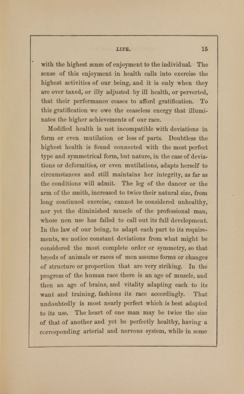 with the highest sense of enjoyment to the individual. The sense of this enjoyment in health calls into exercise the highest activities of our being, and it is only when they are over taxed, or illy adjusted by ill health, or perverted, that their performance ceases to afford gratification. To this gratification we owe the ceaseless energy that illumi- nates the higher achievements of our race. Modified health is not incompatible with deviations in form or even mutilation or loss of parts. Doubtless the highest health is found connected with the most perfect type and symmetrical form, but nature, in the case of devia- tions or deformities, or even mutilations, adapts herself to circumstances and still maintains her integrity, as far as the conditions will admit. The leg of the dancer or the arm of the smith, increased to twice their natural size, from long continued exercise, cannot be considered unhealthy, nor yet the diminished muscle of the professional man, whose non use has failed to call out its full development. In the law of our being, to adapt each part to its require- ments, we notice constant deviations from what might be considered the most complete order or symmetry, so that breeds of animals or races of men assume forms or changes of structure or proportion that are very striking. In the progress of the human race there is an age of muscle, and then an age of brains, and vitality adapting each to its want and training, fashions its race accordingly. That undoubtedly is most nearly perfect which is best adapted to its use. The heart of one man may be twice the size of that of another and yet be perfectly healthy, having a corresponding arterial and nervous system, while in some