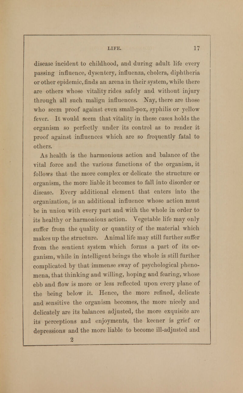disease incident to childhood, and during adult life every passing influence, dysentery, influenza, cholera, diphtheria or other epidemic, finds an arena in their system, while there are others whose vitality rides safely and without injury through all such malign influences. Nay, there are those who seem proof against even small-pox, syphilis or yellow fever. It would seem that vitality in these cases holds the organism so perfectly under its control as to render it proof against influences which are so frequently fatal to others. As health is the harmonious action and balance of the vital force and the various functions of the organism, it follows that the more complex or delicate the structure or organism, the more liable it becomes to fall into disorder or disease. Every additional element that enters into the organization, is an additional influence whose action must be in union with every part and with the whole in order to its healthy or harmonious action. Vegetable life may only sufi'er from the quality or quantity of the material which makes up the structure. Animal life may still further suffer from the sentient system which forms a part of its or- ganism, while in intelligent beings the whole is still further complicated by that immense sway of psychological pheno- mena, that thinking and willing, hoping and fearing, whose ebb and flow is more or less reflected upon every plane of the being below it. Hence, the more refined, delicate and sensitive the organism becomes, the more nicely and delicately are its balances adjusted, the more exquisite are its perceptions and enjoyments, the keener is grief or depressions and the more liable to become ill-adjusted and 2
