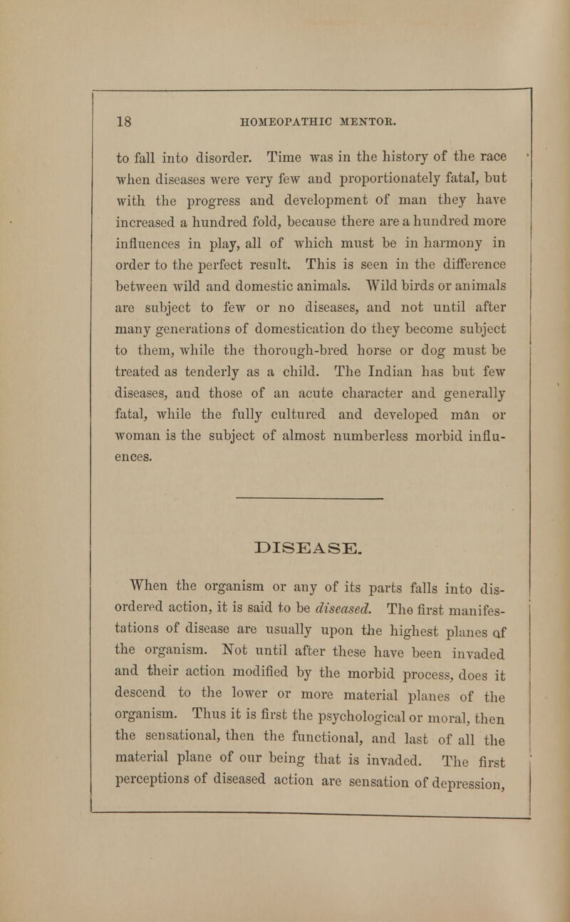 to fall into disorder. Time was in the history of the race when diseases were yery few and proportionately fatal, but with the progress and development of man they have increased a hundred fold, because there are a hundred more influences in play, all of which must be iji harmony in order to the perfect result. This is seen in the difference between wild and domestic animals. Wild birds or animals are subject to few or no diseases, and not until after many generations of domestication do they become subject to them, while the thorough-bred horse or dog must be treated as tenderly as a child. The Indian has but few diseases, and those of an acute character and generally fatal, while the fully cultured and developed man or woman is the subject of almost numberless morbid influ- ences. DISEASE. When the organism or any of its parts falls into dis- ordered action, it is said to be diseased. The first manifes- tations of disease are usually upon the highest planes of the organism. Not until after these have been invaded and their action modified by the morbid process, does it descend to the lower or more material planes of the organism. Thus it is first the psychological or moral, then the sensational, then the functional, and last of all the material plane of our being that is invaded. The first perceptions of diseased action are sensation of depression,