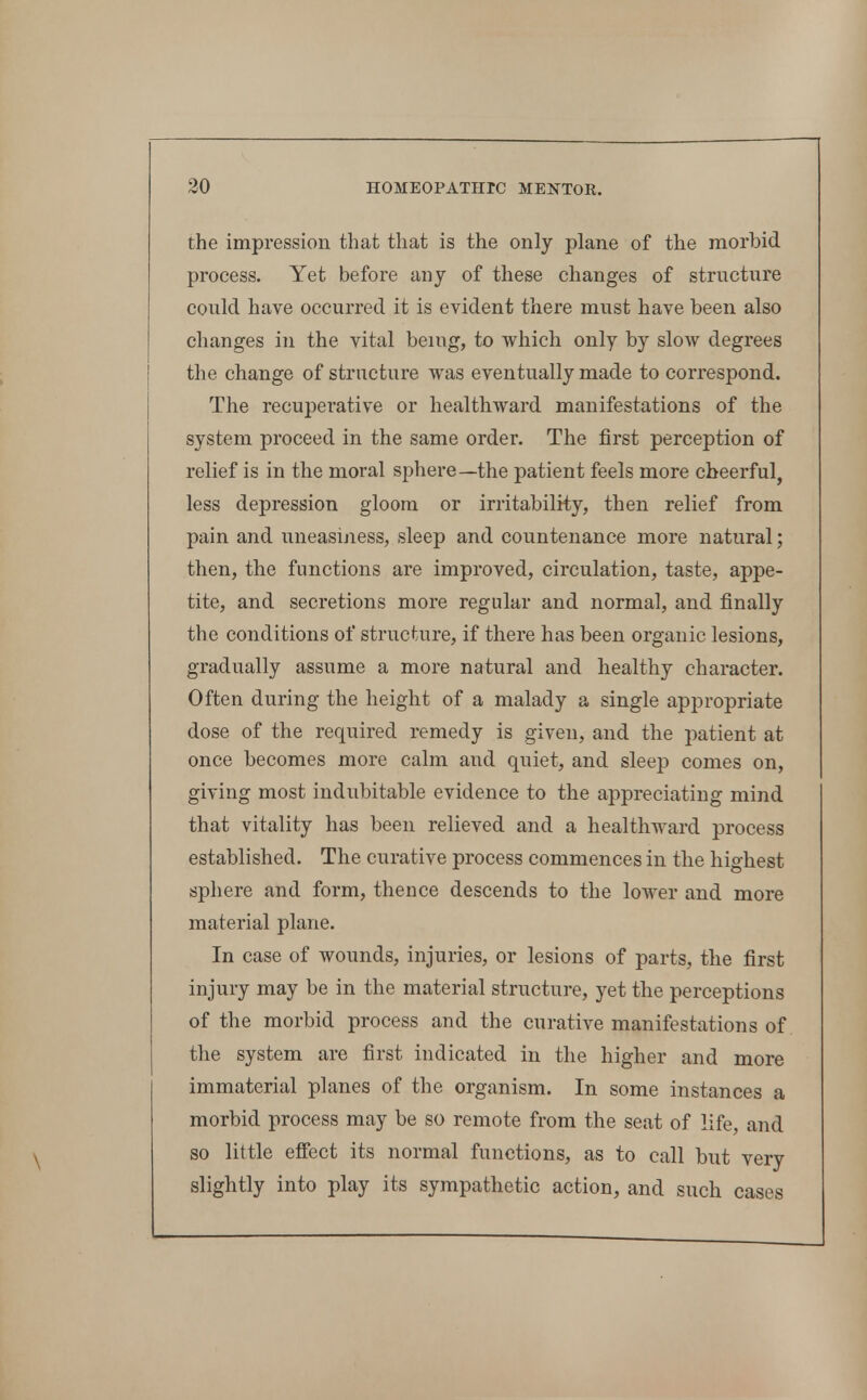 the impression that that is the only plane of the morbid process. Yet before any of these changes of structiire could have occurred it is evident there must have been also changes in the vital benig, to which only by slow degrees the change of structure was eventually made to correspond. The recuperative or healthward manifestations of the system proceed in the same order. The first perception of relief is in the moral sphere—the patient feels more cheerful, less depression gloom or irritability, then relief from pain and uneasiness, sleep and countenance more natural; then, the functions are improved, circulation, taste, appe- tite, and secretions more regular and normal, and finally the conditions of structure, if there has been organic lesions, gradually assume a more natural and healthy character. Often during the height of a malady a single appropriate dose of the required remedy is given, and the patient at once becomes more calm and quiet, and sleep comes on, giving most indubitable evidence to the appreciating mind that vitality has been relieved and a healthward process established. The curative process commences in the highest sphere and form, thence descends to the lower and more material plane. In case of wounds, injuries, or lesions of parts, the first injury may be in the material structure, yet the perceptions of the morbid process and the curative manifestations of the system are first indicated in the higher and more immaterial planes of the organism. In some instances a morbid process may be so remote from the seat of life, and so little effect its normal functions, as to call but very slightly into play its sympathetic action, and such cases