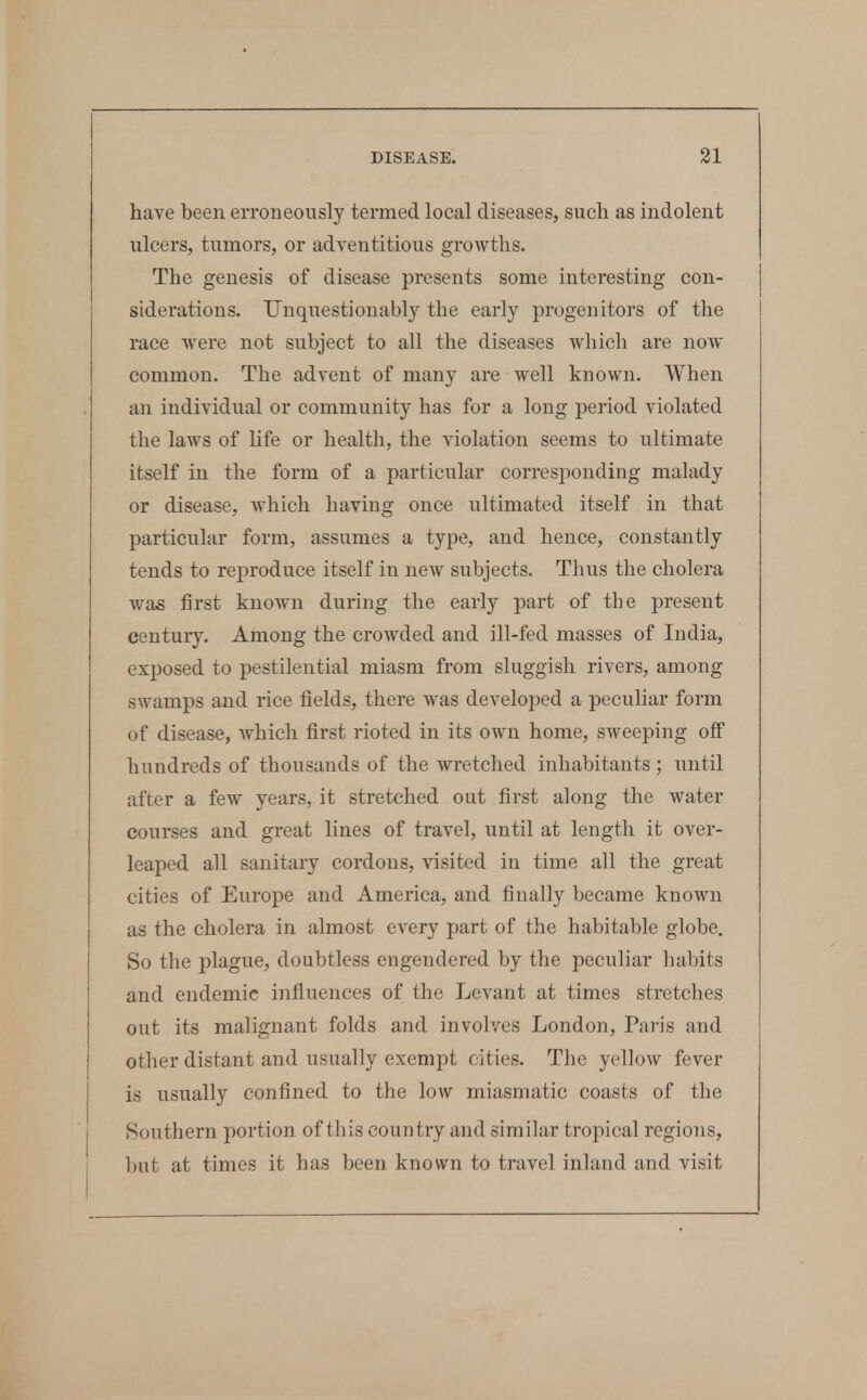 have been erroneously termed local diseases, such as indolent ulcers, tumors, or adventitious growths. The genesis of disease presents some interesting con- siderations. Unquestionably the early progenitors of the race were not subject to all the diseases which are now common. The advent of many are well known. When an individual or community has for a long period violated the laws of life or health, the violation seems to ultimate itself in the form of a particular corresponding malady or disease, which having once ultimated itself in that particular form, assumes a type, and hence, constantly tends to reproduce itself in new subjects. Thus the cholera was first knoAvn during the early part of the present century. Among the croAvded and ill-fed masses of India, exposed to pestilential miasm from sluggish rivers, among swamps and rice fields, there was developed a peculiar form of disease, which first rioted in its own home, sweeping off hundreds of thousands of the wretched inhabitants; until after a few years, it stretched out first along the water courses and great lines of travel, until at length it over- leaped all sanitary cordons, visited in time all the great cities of Europe and America, and finally became known as the cholera in almost every part of the habitable globe. So the plague, doubtless engendered by the peculiar habits and endemic influences of the Levant at times stretches out its malignant folds and involves London, Paris and other distant and usually exempt cities. Tlie yellow fever is usually confined to the low miasmatic coasts of the Southern portion of this country and similar tropical regions, but at times it has been known to travel inland and visit