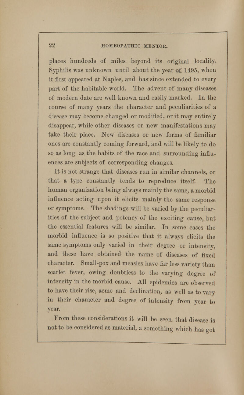 places hundreds of miles beyond its original locality. Syphilis was unknown until about the year of. 1495, when it first appeared at Naples, and has since extended to every part of the habitable world. The advent of many di&eases of modern date are well known and easily marked. In the course of many years the character and peculiarities of a disease may become changed or modified, or it may entirely disappear, while other diseases or new manifestations may take their place. New diseases or new forms of familiar ones are constantly coming forward, and will be likely to do so as long as the habits of the race and surrounding influ- ences are subjects of corresponding changes. It is not strange that diseases run in similar channels, or that a type constantly tends to reproduce itself. The human organization being always mainly the same, a morbid influence acting upon it elicits mainly the same response or symptoms. The shadings will be varied by the peculiar- ities of the subject and potency of the exciting cause, but the essential features will be similar. In some cases the morbid influence is so positive that it ahvays elicits the same symptoms only varied in their degree or intensity, and these have obtained the name of diseases of fixed character. Small-pox and measles have far less variety than scarlet fever, owing doubtless to the varying degree of intensity in the morbid cause. All epidemics are observed to have their rise, acme and declination, as well as to vary in their character and degree of intensity from year to year. From these considerations it will be seen that disease is not to be considered as material, a something which has got