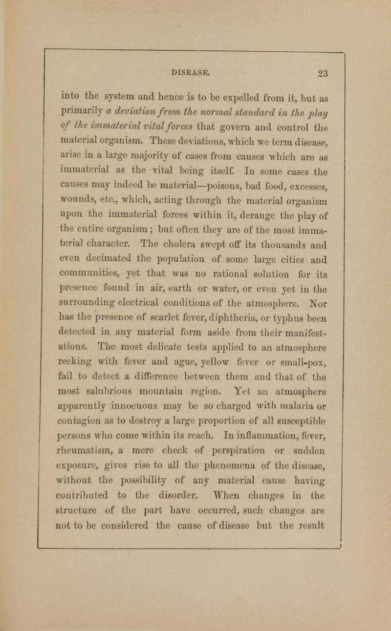 into the system and hence is to be expelled from it, but as primarily a deviation from the normal standard in the plaij of the immaterial vital forces that govern and control the material organism. These deviations, which we term disease, arise in a large majority of cases from causes which are as immaterial as the vital being itself In some cases the causes may indeed be material—poisons, bad food, excesses, wounds, etc., which, acting through the material organism upon the immaterial forces within it, derange the play of the entire organism; but often they are of the most imma- terial character. The cholera swept off its thousands and even decimated the population of some large cities and communities, yet that was no rational solution for its presence found in air, earth or water, or even yet in the surrounding electrical conditions of the atmosphere. Nor has the presence of scarlet fever, diphtheria, or typhus been detected in any material form aside from their manifest- ations. The most delicate tests applied to an atmosphere reeking with fever and ague, yellow fever or small-pox, fail to detect a difference between them and that of the most salubrious mountain region. Yet an atmosphere apparently innocuous may be so charged with malaria or contagion as to destroy a large proportion of all susceptible persons who come within its reach. In inflammation, fever, rheumatism, a mere check of perspiration or sudden exposure, gives rise to all the phenomena of the disease, without the possibility of any material cause having contributed to the disorder. When changes in the structure of the part have occurred, such changes are not to be considered the cause of disease but the result