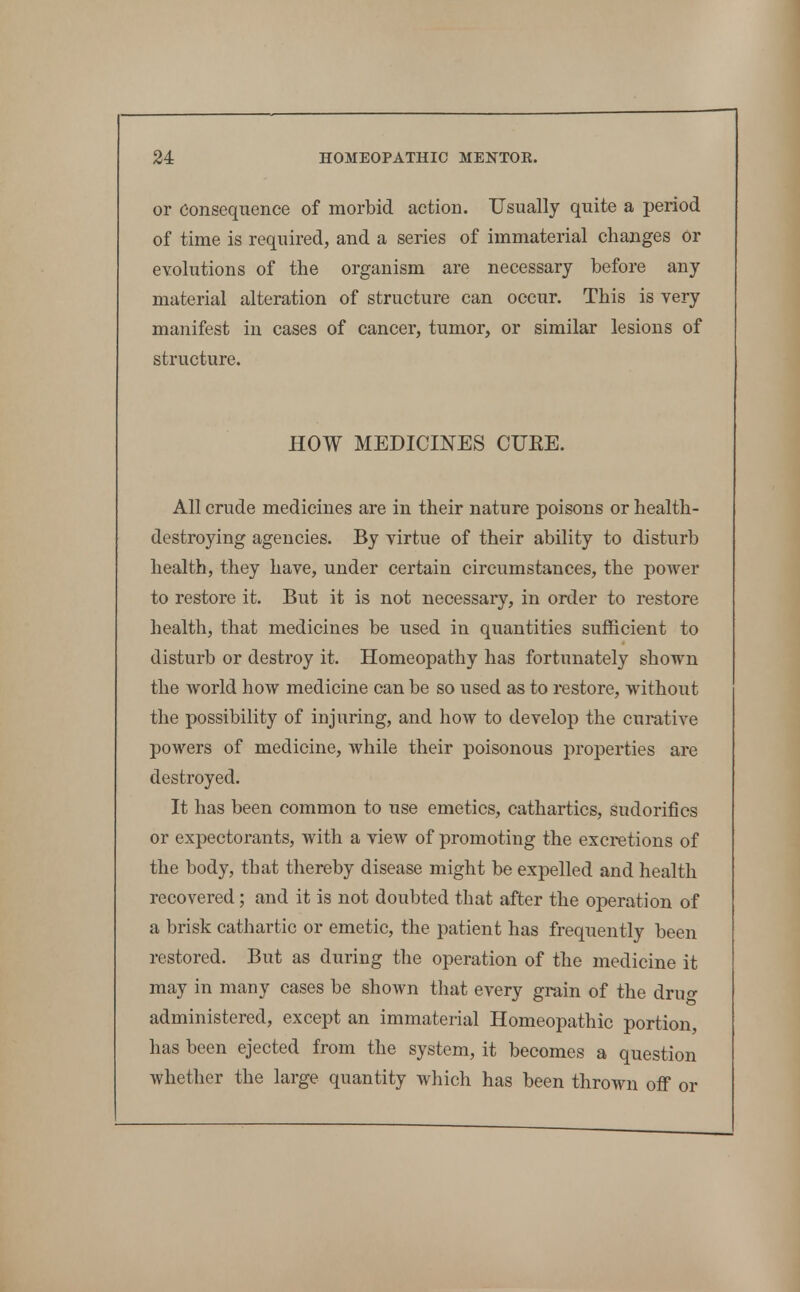 or Consequence of morbid action. Usually quite a period of time is required, and a series of immaterial changes or evolutions of the organism are necessary before any material alteration of structure can occur. This is very manifest in cases of cancer, tumor, or similar lesions of structure. HOW MEDICINES CUEE. All crude medicines are in their nature poisons or health- destroying agencies. By virtue of their ability to disturb health, they have, under certain circumstances, the power to restore it. But it is not necessary, in order to restore health, that medicines be used in quantities sufficient to disturb or destroy it. Homeopathy has fortunately shown the world how medicine can be so used as to restore, without the possibility of injuring, and how to develop the curative powers of medicine, while their poisonous properties are destroyed. It has been common to use emetics, cathartics, sudorifics or expectorants, with a view of promoting the excretions of the body, that thereby disease might be expelled and health recovered; and it is not doubted that after the operation of a brisk cathartic or emetic, the patient has frequently been restored. But as during the operation of the medicine it may in many cases be shown that every grain of the drug administered, except an immaterial Homeopathic portion, has been ejected from the system, it becomes a question whether the large quantity which has been thrown oflf or