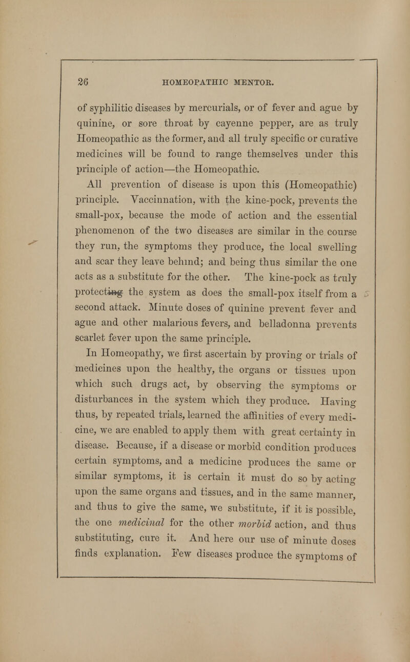 of syphilitic diseases by mercurials, or of fever and ague by quinine, or sore throat by cayenne pepper, are as truly Homeopathic as the former, and all truly specific or curative medicines will be found to range themselves under this principle of action—the Homeopathic. All prevention of disease is upon this (Homeopathic) principle. Vaccinnation, with the kine-pock, prevents the small-pox, because the mode of action and the essential phenomenon of the two diseases are similar in the course they run, the symptoms they produce, the local swelling and scar they leave behmd; and being thus similar the one acts as a substitute for the other. The kine-pock as truly protecting the system as does the small-pox itself from a second attack. Minute doses of quinine prevent fever and ague and other malarious fevers, and belladonna prevents scarlet fever upon the same principle. In Homeopathy, we first ascertain by proving or trials of medicines upon the healthy, the organs or tissues upon which such drugs act, by observing the symptoms or disturbances in the system which they produce. Having thus, by repeated trials, learned the aflSnities of every medi- cine, we are enabled to apply them with great certainty in disease. Because, if a disease or morbid condition produces certain symptoms, and a medicine produces the same or similar symptoms, it is certain it must do so by acting upon the same organs and tissues, and in the same manner, and thus to give the same, we substitute, if it is possible, the one inedicinal for the other morhid action, and thus substituting, cure it. And here our use of minute doses finds explanation. Few diseases produce the symptoms of