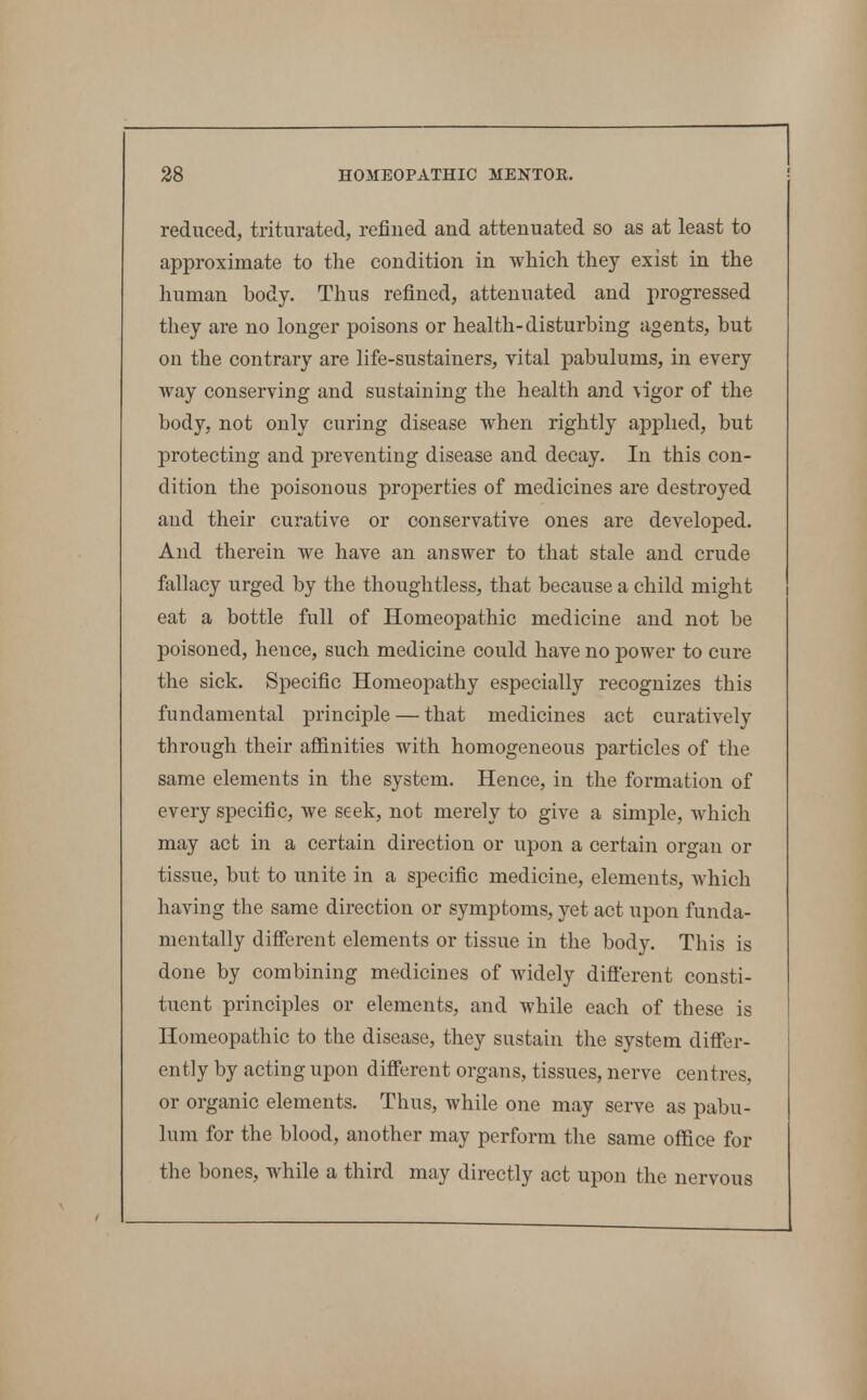 reduced, triturated, refined and attenuated so as at least to approximate to the condition in which they exist in the human body. Thus refined, attenuated and progressed they are no longer poisons or health-disturbing agents, but on the contrary are life-sustainers, vital pabulums, in every way conserving and sustaining the health and vigor of the body, not only curing disease when rightly applied, but protecting and preventing disease and decay. In this con- dition the poisonous properties of medicines are destroyed and their curative or conservative ones are developed. And therein we have an answer to that stale and crude fallacy urged by the thoughtless, that because a child might eat a bottle full of Homeopathic medicine and not be poisoned, hence, such medicine could have no power to cure the sick. Specific Homeopathy especially recognizes this fundamental principle — that medicines act curatively through their afiinities with homogeneous particles of the same elements in the system. Hence, in the formation of every specific, we seek, not merely to give a simple, which may act in a certain direction or upon a certain organ or tissue, but to unite in a specific medicine, elements, which having the same direction or symptoms, yet act upon funda- mentally difierent elements or tissue in the body. This is done by combining medicines of widely difierent consti- tuent principles or elements, and while each of these is Homeopathic to the disease, they sustain the system difler- ently by acting upon different organs, tissues, nerve centres, or organic elements. Thus, while one may serve as pabu- lum for the blood, another may perform the same office for the bones, while a third may directly act upon the nervous