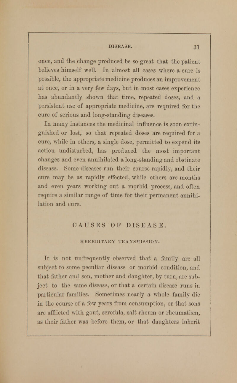 once, and tlie change produced be so great that the patient believes himself Avell. In almost all cases where a cure is possible, the appropriate medicine produces an improvement at once, or in a very few days, but in most cases experience has abundantly shoAvn that time, repeated doses, and a persistent use of appropriate medicine, are required for the cure of serious and long-standing diseases. In many instances the medicinal influence is soon extin- guished or lost, so that repeated doses are required for a cure, while in others, a single dose, permitted to expend its action undisturbed, has produced the most important changes and even annihilated a long-standing and obstinate disease. Some diseases run their course rapidly, and their cure may be as rapidly effected, Avhile others are months and even years working out a mprbid process, and often require a similar range of time for their permanent annihi- lation and cure. CAUSES OF DISEASE. HEREDITARY TRANSMISSIOlSr. It is not unfrequently observed that a family are all subject to some peculiar disease or morbid condition, and that father and son, mother and daughter, by turn, are sub- ject to the same disease, or that a certain disease runs in particular families. Sometimes nearly a whole family die in the course of a few years from consumption, or that sons arc afflicted with gout, scrofula, salt rheum or rheumatism, as their father was before them, or that daughters inherit