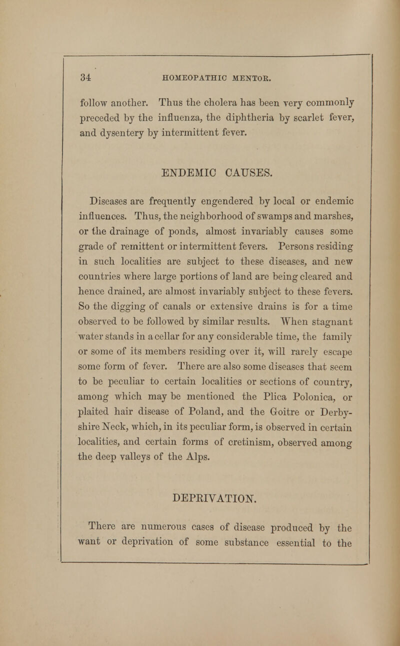 follow another. Thus the cholera has been yery commonly preceded by the influenza, the diphtheria by scarlet fever, and dysentery by intermittent fever. ENDEMIC CAUSES. Diseases are frequently engendered by local or endemic influences. Thus, the neighborhood of swamps and marshes, or the drainage of ponds, almost invariably causes some grade of remittent or intermittent fevers. Persons residing in such localities are subject to these diseases, and new countries where large portions of land are being cleared and hence drained, are almost invariably subject to these fevers. So the digging of canals or extensive drains is for a time observed to be followed by similar results. When stagnant water stands in a cellar for any considerable time, the family or some of its members residing over it, will rarely escape some form of fever. There are also some diseases that seem to be peculiar to certain localities or sections of country, among which may be mentioned the Plica Polonica, or plaited hair disease of Poland, and the Goitre or Derby- shire Neck, which, in its peculiar form, is observed in certain localities, and certain forms of cretinism, observed among the deep valleys of the Alps. DEPRIVATION. There are numerous cases of disease produced by the want or deprivation of some substance essential to the
