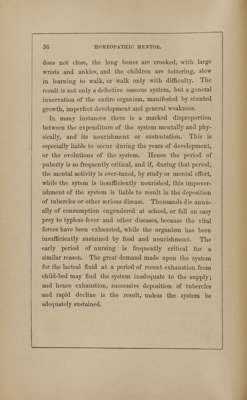 does not close, the long bones are crooked, with large wrists and ankles, and the children are tottering, slow in learning to walk, or walk only with difficulty. The result is not only a defective osseous system, but a general innervation of the entire organism, manifested by stunted growth, imperfect development and general weakness. In many instances there is a marked disproportion between the expenditure of the system mentally and phy- sically, and its nourishment or sustentation. This is especially liable to occur during the years of development, or the evolutions of the system. Hence the period of puberty is so frequently critical, and if, during that period, the mental activity is over-taxed, by study or mental effort, while the sytem is insufficiently nourished, this impover- ishment of the system is liable to result in the deposition of tubercles or other serious disease. Thousands die annu- ally of consumption engendered at school, or fall an easy prey to typhus fever and other diseases, because the vital forces have been exhausted, while the organism has been insufficiently sustained by food and nourishment. The early period of nursing is frequently critical for a similar reason. The great demand made upon the system for the lacteal fluid at a period of recent exhaustion from child-bed may find the system inadequate to the supply; and hence exhaustion, successive deposition of tubercles and rapid decline is the result, unless the system be adequately sustained.