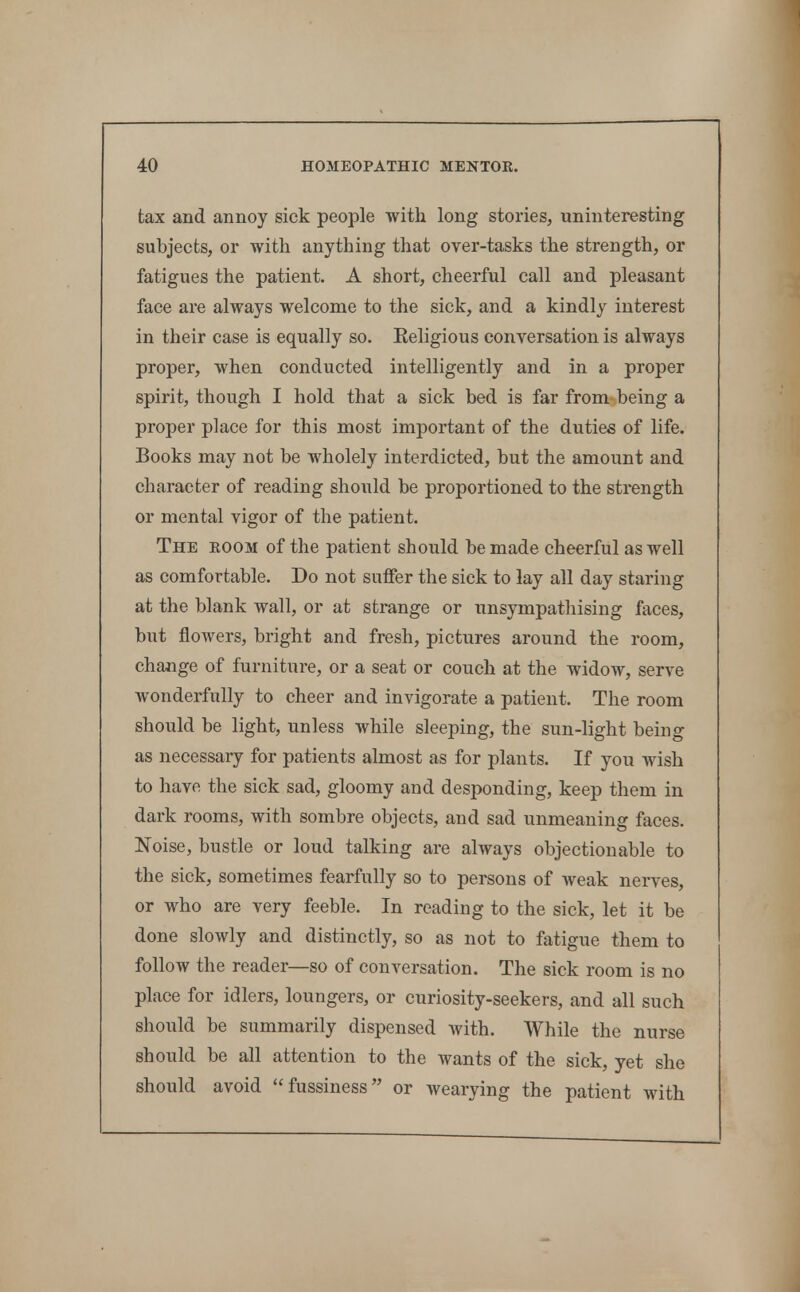 tax and annoy sick people with long stories, uninteresting subjects, or with anything that over-tasks the strength, or fatigues the patient. A short, cheerful call and pleasant face are always welcome to the sick, and a kindly interest in their case is equally so. Eeligious conversation is always proper, when conducted intelligently and in a proper spirit, though I hold that a sick bed is far from being a proper place for this most important of the duties of life. Books may not be wholely interdicted, but the amount and character of reading should be proportioned to the strength or mental vigor of the patient. The eoom of the patient should be made cheerful as well as comfortable. Do not suffer the sick to lay all day staring at the blank wall, or at strange or unsympatliising faces, but flowers, bright and fresh, pictures around the room, change of furniture, or a seat or couch at the widow, serve wonderfully to cheer and invigorate a patient. The room should be light, unless while sleeping, the sun-light being as necessary for patients almost as for plants. If you wish to have the sick sad, gloomy and desponding, keep them in dark rooms, with sombre objects, and sad unmeaning faces. Noise, bustle or loud talking are always objectionable to the sick, sometimes fearfully so to persons of weak nerves, or who are very feeble. In reading to the sick, let it be done slowly and distinctly, so as not to fatigue them to follow the reader—so of conversation. The sick room is no place for idlers, loungers, or curiosity-seekers, and all such should be summarily dispensed with. While the nurse should be all attention to the wants of the sick, yet she should avoid fussiness or wearying the patient with