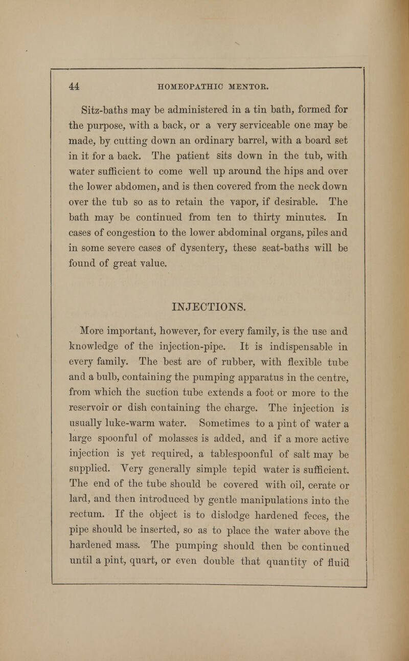 Sitz-baths may be administered iu a tin batb, formed for the purpose, with a back, or a very serviceable one may be made, by cutting down an ordinary barrel, with a board set in it for a back. The patient sits down in the tub, with water sufficient to come well up around the hips and over the lower abdomen, and is then covered from the neck down over the tub so as to retain the vapor, if desirable. The bath may be continued from ten to thirty minutes. In cases of congestion to the lower abdominal organs, piles and in some severe cases of dysentery, these seat-baths will be found of great value. INJECTIONS. More important, however, for every family, is the use and knowledge of the injection-pipe. It is indispensable in every family. The best are of rubber, with flexible tube and a bulb, containing the pumping apparatus in the centre, from which the suction tube extends a foot or more to the reservoir or dish containing the charge. The injection is usually luke-warm water. Sometimes to a pint of water a large spoonful of molasses is added, and if a more active injection is yet required, a tablespoonful of salt may be supplied. Very generally simple tepid water is sufficient. The end of the tube should be covered with oil, cerate or lard, and then introduced by gentle manipulations into the rectum. If the object is to dislodge hardened feces, the pipe should be inserted, so as to place the water above the hardened mass. The pumping should then be continued until a pint, quart, or even double that quantity of fluid