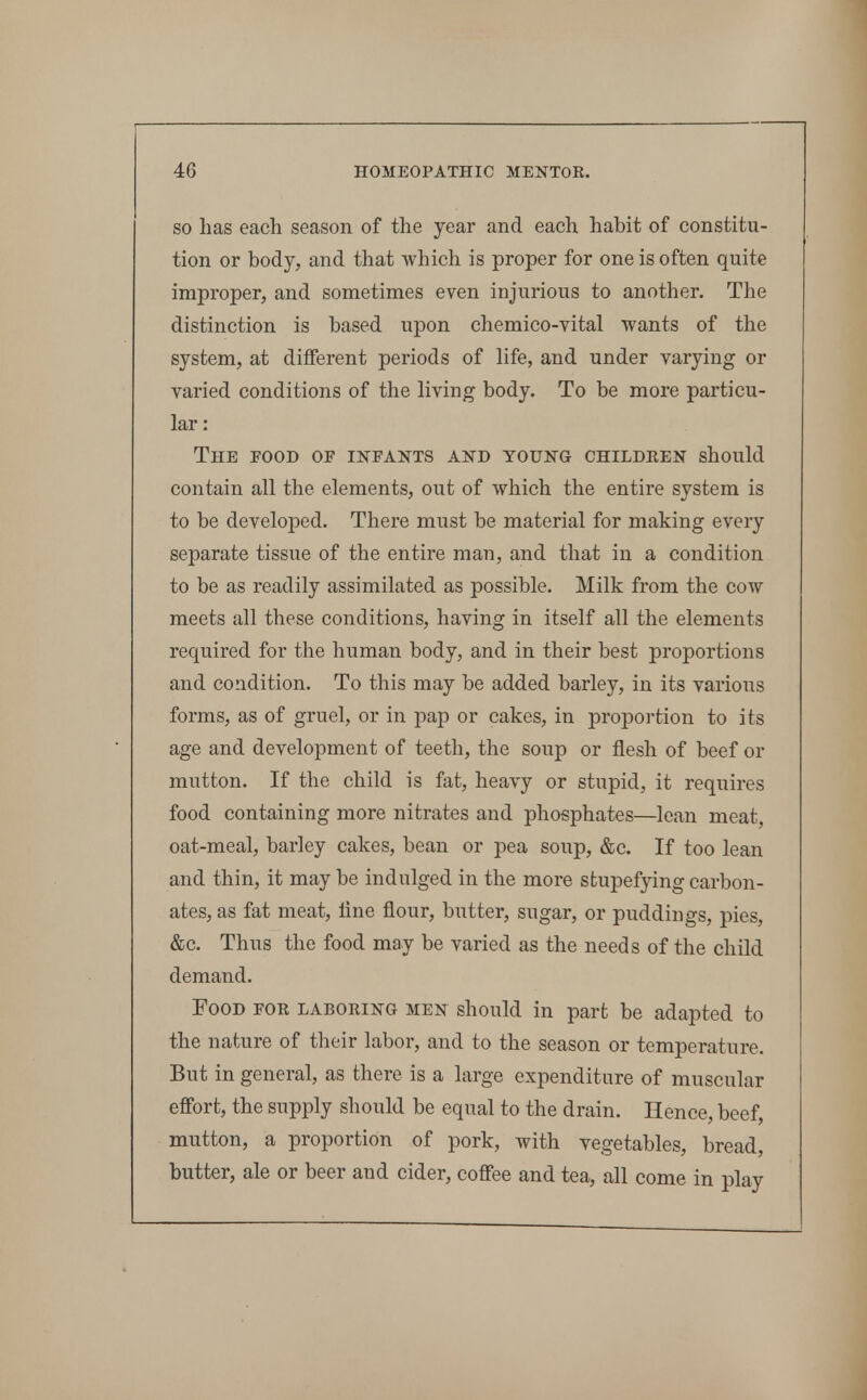 SO has each season of the year and each habit of constitu- tion or body, and that which is proper for one is often quite improper, and sometimes even injurious to another. The distinction is based upon chemico-vital wants of the system, at different periods of life, and under varying or varied conditions of the living body. To be more particu- lar : The food of infants and young childken should contain all the elements, out of which the entire system is to be developed. There must be material for making every separate tissue of the entire man, and that in a condition to be as readily assimilated as possible. Milk from the cow meets all these conditions, having in itself all the elements required for the human body, and in their best proportions and condition. To this may be added barley, in its various forms, as of gruel, or in pap or cakes, in proportion to its age and development of teeth, the soup or flesh of beef or mutton. If the child is fat, heavy or stupid, it requires food containing more nitrates and phosphates—lean meat, oat-meal, barley cakes, bean or pea soup, &c. If too lean and thin, it may be indulged in the more stupefying carbon- ates, as fat meat, line flour, butter, sugar, or puddings, pies, &c. Thus the food may be varied as the needs of the child demand. Food for laboring men should in part be adapted to the nature of their labor, and to the season or temperature. But in general, as there is a large expenditure of muscular efibrt, the supply should be equal to the drain. Hence, beef, mutton, a proportion of pork, with vegetables, bread, butter, ale or beer and cider, coff'ee and tea, all come in play