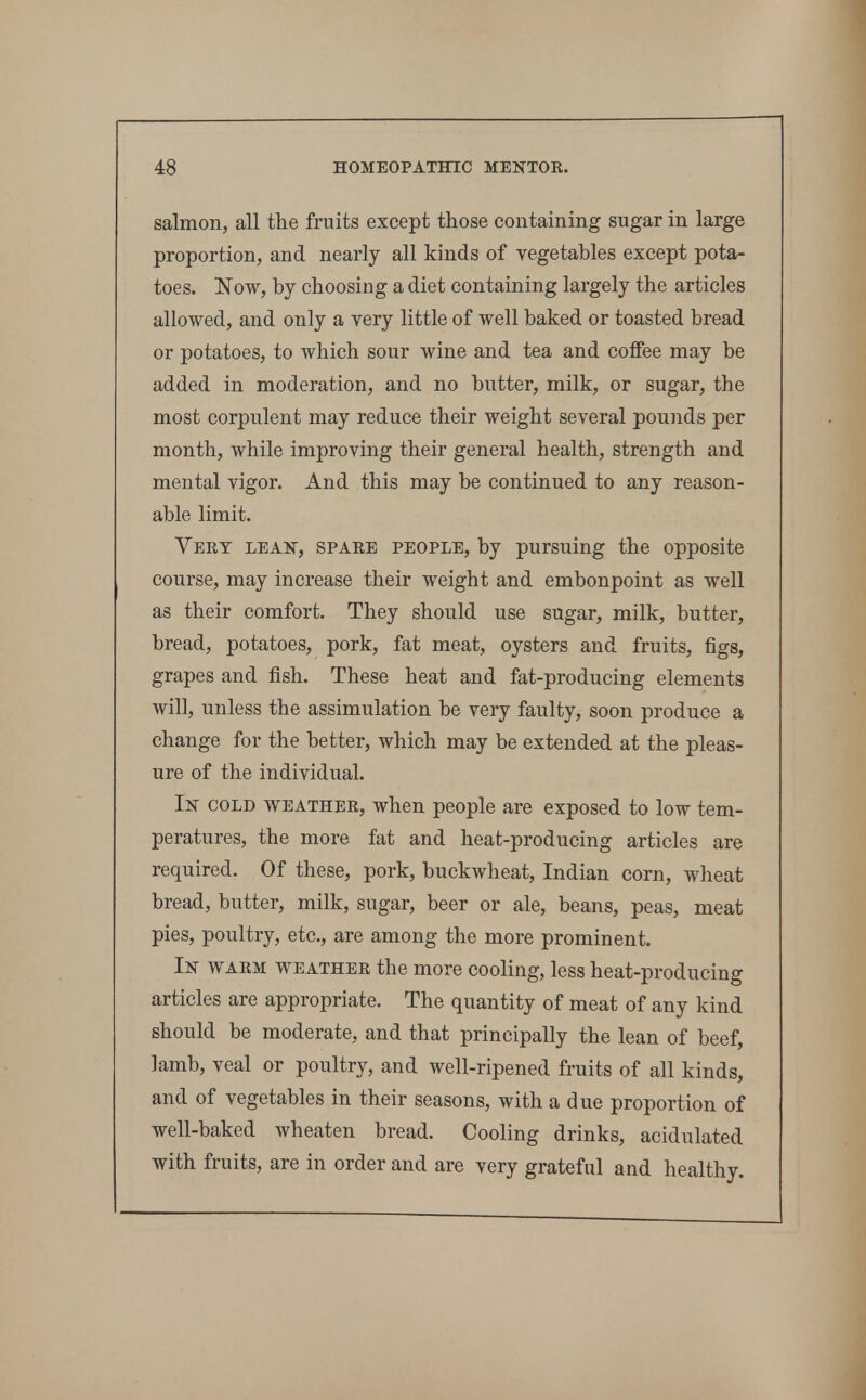 salmon, all the fruits except those containing sugar in large proportion, and nearly all kinds of vegetables except pota- toes. Now, by choosing a diet containing largely the articles allowed, and only a very little of well baked or toasted bread or potatoes, to which sour wine and tea and coffee may be added in moderation, and no butter, milk, or sugar, the most corpulent may reduce their weight several pounds per month, while improving their general health, strength and mental vigor. And this may be continued to any reason- able limit. Very lean, spare people, by pursuing the opposite course, may increase their weight and embonpoint as well as their comfort. They should use sugar, milk, butter, bread, potatoes, pork, fat meat, oysters and fruits, figs, grapes and fish. These heat and fat-producing elements will, unless the assimulation be very faulty, soon produce a change for the better, which may be extended at the pleas- ure of the individual. In cold weather, when people are exposed to low tem- peratures, the more fat and heat-producing articles are required. Of these, pork, buckwheat, Indian corn, wheat bread, butter, milk, sugar, beer or ale, beans, peas, meat pies, poultry, etc., are among the more prominent. In warm weather the more cooling, less heat-producing articles are appropriate. The quantity of meat of any kind should be moderate, and that principally the lean of beef, lamb, veal or poultry, and well-ripened fruits of all kinds, and of vegetables in their seasons, with a due proportion of well-baked wheaten bread. Cooling drinks, acidulated with fruits, are in order and are very grateful and healthy.