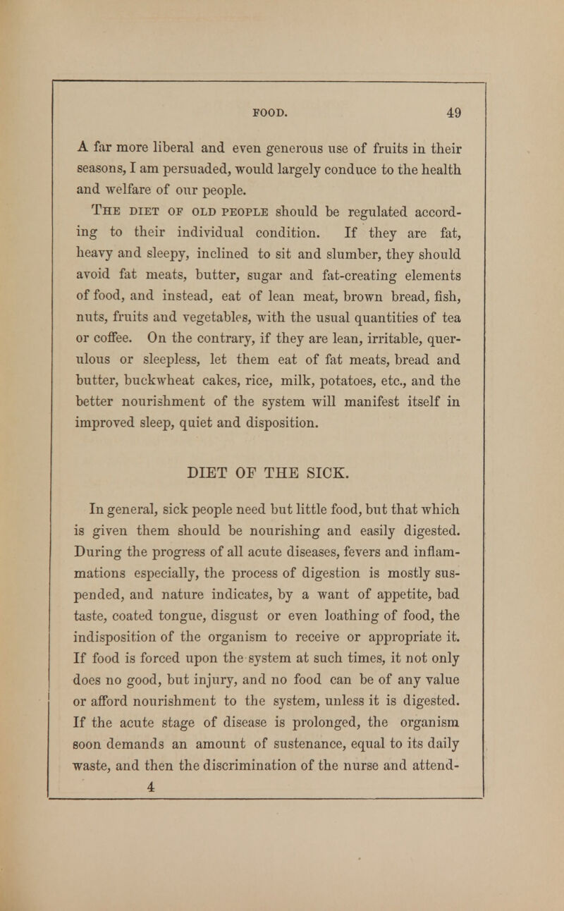 A far more liberal and even generous use of fruits in their seasons, I am persuaded, would largely conduce to the health and welfare of our people. The diet of old people should be regulated accord- ing to their individual condition. If they are fat, heavy and sleepy, inclined to sit and slumber, they should avoid fat meats, butter, sugar and ftit-creating elements of food, and instead, eat of lean meat, brown bread, fish, nuts, fruits and vegetables, with the usual quantities of tea or cofiee. On the contrary, if they are lean, irritable, quer- ulous or sleepless, let them eat of fat meats, bread and butter, buckwheat cakes, rice, milk, potatoes, etc., and the better nourishment of the system will manifest itself in improved sleep, quiet and disposition. DIET OF THE SICK. In general, sick people need but little food, but that which is given them should be nourishing and easily digested. During the progress of all acute diseases, fevers and inflam- mations especially, the process of digestion is mostly sus- pended, and nature indicates, by a want of appetite, bad taste, coated tongue, disgust or even loathing of food, the indisposition of the organism to receive or appropriate it. If food is forced upon the system at such times, it not only does no good, but injury, and no food can be of any value or afibrd nourishment to the system, unless it is digested. If the acute stage of disease is prolonged, the organism soon demands an amount of sustenance, equal to its daily waste, and then the discrimination of the nurse and attend- 4