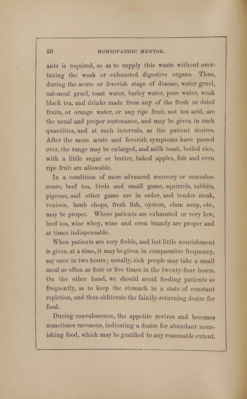 ants is required, so as to supply this waste witliout over- taxing the weak or exhausted digestive organs. Thus, during the acute or feverish stage of disease, water gruel, oat-meal gruel, toast water, barley Avater, pure water, weak black tea, and drinks made from any of the fresh or dried fruits, or orange water, or any ripe fruit, not too acid, are the usual and proper sustenance, and may be given in such quantities, and at such intervals, as the patient desires. After the more acute and feverish symptoms have passed over, the range may be enlarged, and milk toast, boiled rice, with a little sugar or butter, baked apples, fish and even ripe fruit are allowable. In a condition of more advanced recovery or convales- cence, beef tea, birds and small game, squirrels, rabbits, pigeons, and other game are in order, and tender steak, venison, lamb chops, fresh fish, oysters, clam soup, etc., may be proper. Where patients are exhausted or very low, beef tea, wine whey, wine and even brandy are proper and at times indispensable. When patients are very feeble, and but little nourishment is given at a time, it may be given in comparative frequency, say once in two hours; usually, sick people may take a small meal as often as four or five times in the twenty-four hours. On the other hand, we should avoid feeding patients so frequently, as to keep the stomach in a state of constant repletion, and thus obliterate the faintly-returning desire for food. During convalescence, the appetite revives and becomes sometimes ravenous, indicating a desire for abundant nour- ishing food, which may be gratified to any reasonable extent.