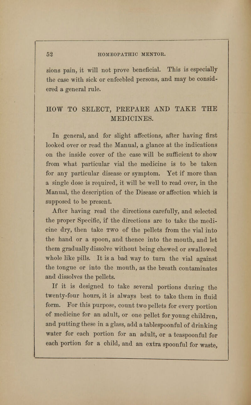 sions pain, it will not prove beneficial. This is especially the case with sick or enfeebled persons, and may be consid- ered a general rule. HOW TO SELECT, PEEPAEE AND TAKE THE MEDICINES. In general, and for slight afi*ections, after having first looked over or read the Manual, a glance at the indications on the inside cover of the case will be sufficient to show from what particular vial the medicine is to be taken for any particular disease or symptom. Yet if more than a single dose is required, it will be well to read over, in the Manual, the description of the Disease or affection which is supposed to be present. After having read the directions carefully, and selected the proper Specific, if the directions are to take the medi- cine dry, then take two of the pellets from the vial into the hand or a spoon, and thence into the mouth, and let them gradually dissolve without being chewed or swallowed whole like pills. It is a bad way to turn the vial against the tongue or into the mouth, as the breath contaminates and dissolves the pellets. If it is designed to take several portions during the twenty-four hours, it is always best to take them in fluid form. For this purpose, count two pellets for every portion of medicine for an adult, or one pellet for young children, and putting these in a glass, add a tablespoonful of drinking water for each portion for an adult, or a teaspoonful for each portion for a child, and an extra spoonful for waste,