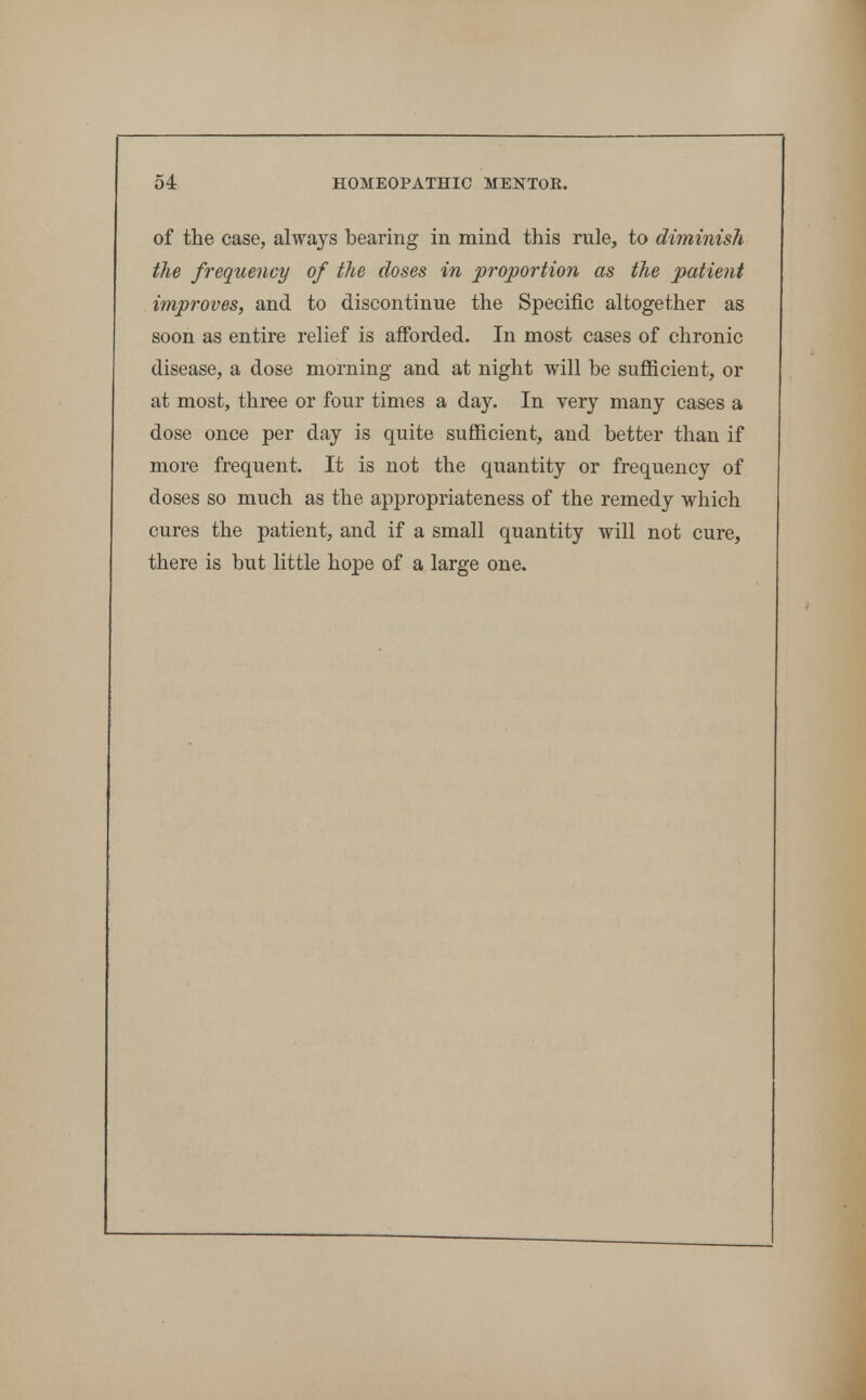 of the case, always bearing in mind this rule, to diminish the frequency of the doses in proportion as the patient improves, and to discontinue the Specific altogether as soon as entire relief is afforded. In most cases of chronic disease, a dose morning and at night will be sufficient, or at most, three or four times a day. In very many cases a dose once per day is quite sufficient, and better than if more frequent. It is not the quantity or frequency of doses so much as the appropriateness of the remedy which cures the patient, and if a small quantity will not cure, there is but little hope of a large one.